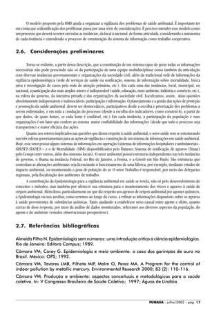 FUNASA - julho/2002 - pág. 17
O modelo proposto pela OMS ajuda a organizar a vigilância dos problemas de saúde ambiental. É importante ter
em conta que a identificação dos problemas passa por uma série de considerações. É preciso entender esse modelo como
um processo que deverá ocorrer em todas as instâncias, da local à nacional, de forma articulada, considerando a autonomia
de cada instância e entendendo o processo de estruturação do sistema de informação como trabalho cooperativo.
2.6. Considerações preliminares
Torna-se evidente, a partir dessa descrição, que a constituição de um sistema capaz de gerar todas as informações
necessárias não pode prescindir não só da participação de uma equipe multidisciplinar como também da articulação
com diversas instâncias governamentais e organizações da sociedade civil, além da tradicional rede de informações da
vigilância epidemiológica (rede de serviços de saúde via notificação, sistema de informação sobre mortalidade, busca
ativa e investigação de casos pela rede de atenção primária, etc.). Em cada uma das instâncias, local, municipal, ou
nacional, a participação dos mais amplos setores é indispensável (saúde, educação, meio ambiente, indústria e comércio, etc.),
na esfera do governo, da iniciativa privada e das organizações da sociedade civil. Localizamos, assim, duas questões
absolutamente indispensáveis e indissociáveis: participação e informação. O planejamento e a gestão das ações de proteção
e promoção da saúde ambiental devem ser democráticos, participativos desde a escolha e priorização dos problemas a
serem enfrentados, e em toda a condução do processo (desde a escolha dos indicadores, como construí-lo, a partir de
que dados, de quais fontes, se cada fonte é confiável, etc.) Em cada instância, a participação da população e suas
organizações é um fator que confere ao sistema maior confiabilidade das informações (desde que todo o processo seja
transparente) e maior eficácia das ações.
Quanto aos setores implicados nas questões que dizem respeito à saúde ambiental, o setor saúde vem se estruturando
nas três esferas governamentais para as ações de vigilância e construção de um sistema de informações em saúde ambiental.
Hoje,essesetorpossuialgunssistemasdeinformaçõesemoperação(sistemasdeinformaçõeshospitalareseambulatoriais–
SIH/SUS SIA/SUS – e o de Mortalidade (SIM) disponibilizados pelo Datasus; Sistema de notificação de agravos (Sinan)
pelo Cenepi entre outros, além dos sistemas locais). O setor ambiental possui estruturas independentes nas três instâncias
de governo, o Ibama na instância Federal, no Rio de Janeiro, a Feema, e a Cetesb em São Paulo. São estruturas que
controlam as alterações ambientais seja licenciando o funcionamento de uma fábrica, por exemplo, mediante estudos de
impacto ambiental, ou monitorando o grau de poluição do ar. O setor Trabalho é responsável, por meio das delegacias
regionais, pela fiscalização dos ambientes de trabalho.
A contribuição da Epidemiologia para a vigilância ambiental em saúde se revela, não só pelo desenvolvimento de
conceitos e métodos, mas também por oferecer sua estrutura para o monitoramento dos riscos e agravos à saúde de
origem ambiental. Além disso, particularmente no que diz respeito aos agravos de origem ambiental por agentes químicos,
a Epidemiologia vai nos auxiliar, como veremos ao longo do curso, a refinar as informações disponíveis sobre os agravos
à saúde provenientes de substâncias químicas. Tanto ajudando a estabelecer nexo causal entre agente e efeito, quanto
curvas de dose resposta, por meio da análise de dados monitorados, referentes aos diversos aspectos da população, do
agente e do ambiente (estudos observacionais prospectivos).
2.7. Referências bibliográficas
Almeida Filho N. Epidemiologia sem números: uma introdução crítica à ciência epidemiológica.
Rio de Janeiro: Editora Campus; 1989.
Câmara VM, Corey G. Epidemiologia e meio ambiente: o caso dos garimpos de ouro no
Brasil. México: OPS; 1992.
Câmara VM, Tavares LMB, Filhote MIF, Malm O, Perez MA. A Program for the control of
indoor pollution by metallic mercury. Environmental Research 2000; 83 (2): 110-116.
Câmara VM. Produção e ambiente: aspectos conceituais e metodológicos para a saúde
coletiva. In: V Congresso Brasileiro de Saúde Coletiva; 1997; Águas de Lindóia.
 
