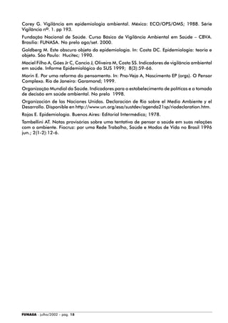 FUNASA - julho/2002 - pág. 18
Corey G. Vigilância em epidemiologia ambiental. México: ECO/OPS/OMS; 1988. Série
Vigilância no. 1. pp 193.
Fundação Nacional de Saúde. Curso Básico de Vigilância Ambiental em Saúde – CBVA.
Brasília: FUNASA. No prelo ago/set. 2000.
Goldberg M. Este obscuro objeto da epidemiologia. In: Costa DC. Epidemiologia: teoria e
objeto. São Paulo: Hucitec; 1990.
Maciel Filho A, Góes Jr C, Cancio J, Oliveira M, Costa SS. Indicadores de vigilância ambiental
em saúde. Informe Epidemiológico do SUS 1999; 8(3):59-66.
Morin E. Por uma reforma do pensamento. In: Pna-Veja A, Nascimento EP (orgs). O Pensar
Complexo. Rio de Janeiro: Garamond; 1999.
Organização Mundial da Saúde. Indicadores para o estabelecimento de políticas e a tomada
de decisão em saúde ambiental. No prelo 1998.
Organización de las Naciones Unidas. Declaración de Rio sobre el Medio Ambiente y el
Desarrollo. Disponible en http://www.un.org/esa/sustdev/agenda21sp/riodeclaration.htm.
Rojas E. Epidemiología. Buenos Aires: Editorial Intermédica; 1978.
Tambellini AT. Notas provisórias sobre uma tentativa de pensar a saúde em suas relações
com o ambiente. Fiocruz: por uma Rede Trabalho, Saúde e Modos de Vida no Brasil 1996
jun.; 2(1-2):12-6.
 