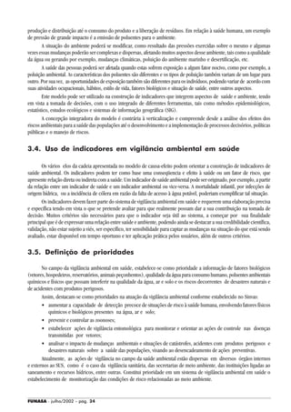 FUNASA - julho/2002 - pág. 24
produção e distribuição até o consumo do produto e a liberação de resíduos. Em relação à saúde humana, um exemplo
de pressão de grande impacto é a emissão de poluentes para o ambiente.
A situação do ambiente poderá se modificar, como resultado das pressões exercidas sobre o mesmo e algumas
vezes essas mudanças poderão ser complexas e dispersas, afetando muitos aspectos desse ambiente, tais como a qualidade
da água ou gerando por exemplo, mudanças climáticas, poluição do ambiente marinho e desertificação, etc.
A saúde das pessoas poderá ser afetada quando estas sofrem exposição a algum fator nocivo, como por exemplo, a
poluição ambiental. As características dos poluentes são diferentes e os tipos de poluição também variam de um lugar para
outro. Por sua vez, as oportunidades de exposição também são diferentes para os indivíduos, podendo variar de acordo com
suas atividades ocupacionais, hábitos, estilo de vida, fatores biológicos e situação de saúde, entre outros aspectos.
Este modelo pode ser utilizado na construção de indicadores que integrem aspectos de saúde e ambiente, tendo
em vista a tomada de decisões, com o uso integrado de diferentes ferramentas, tais como métodos epidemiológicos,
estatístico, estudos ecológicos e sistemas de informação geográfica (SIG).
A concepção integradora do modelo é contrária à verticalização e compreende desde a análise dos efeitos dos
riscos ambientais para a saúde das populações até o desenvolvimento e a implementação de processos decisórios, políticas
públicas e o manejo de riscos.
3.4. Uso de indicadores em vigilância ambiental em saúde
Os vários elos da cadeia apresentada no modelo de causa-efeito podem orientar a construção de indicadores de
saúde ambiental. Os indicadores podem ter como base uma conseqüencia e efeito à saúde ou um fator de risco, que
apresente relação direta ou indireta com a saúde. Um indicador de saúde ambiental pode ser originado, por exemplo, a partir
da relação entre um indicador de saúde e um indicador ambiental ou vice-versa. A mortalidade infantil, por infecções de
origem hídrica, ou a incidência de cólera em razão da falta de acesso à água potável, poderiam exemplificar tal situação.
Os indicadores devem fazer parte do sistema de vigilância ambiental em saúde e requerem uma elaboração precisa
e específica tendo em vista o que se pretende avaliar para que realmente possam dar a sua contribuição na tomada de
decisão. Muitos critérios são necessários para que o indicador seja útil ao sistema, a começar por sua finalidade
principal que é de expressar uma relação entre saúde e ambiente, podendo ainda se destacar a sua credibilidade científica,
validação, não estar sujeito a viés, ser específico, ter sensibilidade para captar as mudanças na situação do que está sendo
avaliado, estar disponível em tempo oportuno e ter aplicação prática pelos usuários, além de outros critérios.
3.5. Definição de prioridades
No campo da vigilância ambiental em saúde, estabelece-se como prioridade a informação de fatores biológicos
(vetores,hospedeiros,reservatórios,animaispeçonhentos),qualidadedaáguaparaconsumohumano,poluentesambientais
químicos e físicos que possam interferir na qualidade da água, ar e solo e os riscos decorrentes de desastres naturais e
de acidentes com produtos perigosos.
Assim, destacam-se como prioridades na atuação da vigilância ambiental conforme estabelecido no Sinvas:
• aumentar a capacidade de detecção precoce de situações de risco à saúde humana, envolvendo fatores físicos
químicos e biológicos presentes na água, ar e solo;
• prevenir e controlar as zoonoses;
• estabelecer ações de vigilância entomológica para monitorar e orientar as ações de controle nas doenças
transmitidas por vetores;
• analisar o impacto de mudanças ambientais e situações de catástrofes, acidentes com produtos perigosos e
desastres naturais sobre a saúde das populações, visando ao desencadeamento de ações preventivas.
Atualmente, as ações de vigilância no campo da saúde ambiental estão dispersas em diversos órgãos internos
e externos ao SUS, como é o caso da vigilância sanitária, das secretarias de meio ambiente, das instituições ligadas ao
saneamento e recursos hídricos, entre outras. Constitui prioridade em um sistema de vigilância ambiental em saúde o
estabelecimento de monitorização das condições de risco relacionadas ao meio ambiente.
 