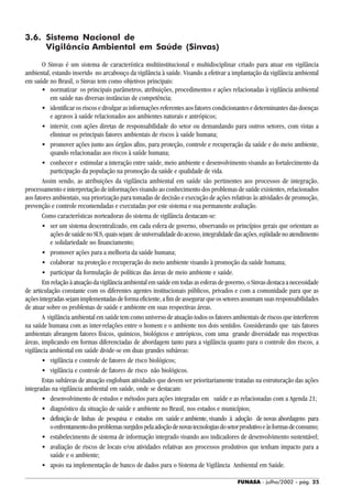 FUNASA - julho/2002 - pág. 25
3.6. Sistema Nacional de
Vigilância Ambiental em Saúde (Sinvas)
O Sinvas é um sistema de característica multiinstitucional e multidisciplinar criado para atuar em vigilância
ambiental, estando inserido no arcabouço da vigilância à saúde. Visando a efetivar a implantação da vigilância ambiental
em saúde no Brasil, o Sinvas tem como objetivos principais:
• normatizar os principais parâmetros, atribuições, procedimentos e ações relacionadas à vigilância ambiental
em saúde nas diversas instâncias de competência;
• identificar os riscos e divulgar as informações referentes aos fatores condicionantes e determinantes das doenças
e agravos à saúde relacionados aos ambientes naturais e antrópicos;
• intervir, com ações diretas de responsabilidade do setor ou demandando para outros setores, com vistas a
eliminar os principais fatores ambientais de riscos à saúde humana;
• promover ações junto aos órgãos afins, para proteção, controle e recuperação da saúde e do meio ambiente,
quando relacionadas aos riscos à saúde humana;
• conhecer e estimular a interação entre saúde, meio ambiente e desenvolvimento visando ao fortalecimento da
participação da população na promoção da saúde e qualidade de vida.
Assim sendo, as atribuições da vigilância ambiental em saúde são pertinentes aos processos de integração,
processamento e interpretação de informações visando ao conhecimento dos problemas de saúde existentes, relacionados
aos fatores ambientais, sua priorização para tomadas de decisão e execução de ações relativas às atividades de promoção,
prevenção e controle recomendadas e executadas por este sistema e sua permanente avaliação.
Como características norteadoras do sistema de vigilância destacam-se:
• ser um sistema descentralizado, em cada esfera de governo, observando os princípios gerais que orientam as
açõesdesaúdenoSUS,quaissejam:deuniversalidadedoacesso,integralidadedasações,eqüidadenoatendimento
e solidariedade no financiamento;
• promover ações para a melhoria da saúde humana;
• colaborar na proteção e recuperação do meio ambiente visando à promoção da saúde humana;
• participar da formulação de políticas das áreas de meio ambiente e saúde.
Em relação à atuação da vigilância ambiental em saúde em todas as esferas de governo, o Sinvas destaca a necessidade
de articulação constante com os diferentes agentes institucionais públicos, privados e com a comunidade para que as
açõesintegradassejamimplementadasdeformaeficiente,afimdeassegurarqueossetoresassumamsuasresponsabilidades
de atuar sobre os problemas de saúde e ambiente em suas respectivas áreas.
A vigilância ambiental em saúde tem como universo de atuação todos os fatores ambientais de riscos que interferem
na saúde humana com as inter-relações entre o homem e o ambiente nos dois sentidos. Considerando que tais fatores
ambientais abrangem fatores físicos, químicos, biológicos e antrópicos, com uma grande diversidade nas respectivas
áreas, implicando em formas diferenciadas de abordagem tanto para a vigilância quanto para o controle dos riscos, a
vigilância ambiental em saúde divide-se em duas grandes subáreas:
• vigilância e controle de fatores de risco biológicos;
• vigilância e controle de fatores de risco não biológicos.
Estas subáreas de atuação englobam atividades que devem ser prioritariamente tratadas na estruturação das ações
integradas na vigilância ambiental em saúde, onde se destacam:
• desenvolvimento de estudos e métodos para ações integradas em saúde e as relacionadas com a Agenda 21;
• diagnóstico da situação de saúde e ambiente no Brasil, nos estados e municípios;
• definição de linhas de pesquisa e estudos em saúde e ambiente, visando à adoção de novas abordagens para
oenfrentamentodosproblemassurgidospelaadoçãodenovastecnologiasdosetorprodutivoeàsformasdeconsumo;
• estabelecimento de sistema de informação integrado visando aos indicadores de desenvolvimento sustentável;
• avaliação de riscos de locais e/ou atividades relativas aos processos produtivos que tenham impacto para a
saúde e o ambiente;
• apoio na implementação de banco de dados para o Sistema de Vigilância Ambiental em Saúde.
 