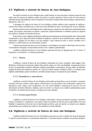 FUNASA - julho/2002 - pág. 26
3.7. Vigilância e controle de fatores de risco biológicos
Em relação aos fatores de risco biológicos para a saúde humana, já existe uma longa e histórica atuação do setor
saúde, tanto nos aspectos de vigilância, quanto em relação ao controle, podendo-se listar as ações do setor quanto às
chamadas doenças transmitidas por vetores, hospedeiros e reservatórios (malária, febre amarela, dengue, esquistossomose,
leptospirose, raiva, etc.).
A abordagem da vigilância dos fatores de risco biológicos objetiva viabilizar ações integradas de vigilância e
controle desses fatores permitindo que se tenha uma maior efetividade de ações e maximização dos recursos aplicados.
Quanto aos fatores de risco não biológicos para a saúde humana, a atuação do setor saúde esteve predominantemente
voltada para aspectos relacionados às questões assistenciais, tratando diretamente os indivíduos quanto aos impactos
dos produtos e atividades envolvendo tais fatores.
Destesdestaca-sequeavigilânciaambientalemsaúdetemnecessariamenteumcaráterintegradorintereintrassetorial,
considerando-se que é impossível realizar atividades de vigilância e controle de riscos ambientais para a saúde humana,
relacionados a qualquer de seus fatores, sem uma avaliação e ação conjunta de todos os setores envolvidos com o
ambiente e a saúde humana em um determinado território.
A divisão operacional entre fatores de risco biológicos e não biológicos não implica a dissociação entre tais áreas.
A necessidade de integração é imprescindível inclusive com a vigilância epidemiológica.
A vigilância ambiental dos fatores de risco biológicos apresenta três áreas de agregação que são: 1) vetores; 2)
hospedeiros e reservatórios; e 3) animais peçonhentos.
3.7.1. Vetores
A vigilância e controle de fatores de risco biológicos relacionados aos vetores (Anopheles, Aedes aegypti, Culex,
Flebótomos e Triatomíneos) de doenças (malária, febre amarela, dengue, etc.) têm como finalidade o mapeamento de áreas
de risco em determinados territórios, utilizando a vigilância entomológica (características, presença, índices de infestação,
avaliação da eficácia dos métodos de controle, etc.), ações de controle (químico, biológico ou físico) e as relações com a
vigilância epidemiológica quanto à incidência e prevalência destas doenças e do impacto das ações utilizadas.
3.7.2. Hospedeiros e reservatórios
A vigilância e controle de fatores de risco biológicos relacionados aos hospedeiros e aos reservatórios (caramujos,
cães/gatos, morcegos, roedores, sagüis, raposas, suínos/bovinos e aves) de doenças (raiva, leishmaniose, equinococose,
leptospirose, peste, chagas, sarna, toxoplasmose, etc.) têm como finalidade o mapeamento de áreas de risco em
determinados territórios utilizando a vigilância, ações de controle e as relações com a vigilância epidemiológica quanto
à incidência e prevalência dessas doenças e do impacto das ações utilizadas.
3.7.3. Animais peçonhentos
A vigilância e controle de fatores de risco biológicos relacionados a animais peçonhentos (serpentes, escorpiões,
aranhas, heminópteros e lepidópteros), que podem resultar em acidentes de interesse para a saúde pública, têm como
finalidade o mapeamento de áreas de risco em determinados territórios, ações de controle e as relações com a vigilância
epidemiológica para avaliação dos acidentes e das medidas de controle utilizadas.
3.8. Vigilância e controle de fatores de risco não biológicos
A vigilância ambiental dos fatores de risco não biológicos apresenta, por sua vez, também, três áreas de agregação:
1) água de consumo humano; 2) contaminantes ambientais; e 3) desastres naturais e acidentes com produtos perigosos.
 