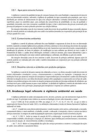 FUNASA - julho/2002 - pág. 27
3.8.1. Água para consumo humano
A vigilância e controle da qualidade da água de consumo humano têm como finalidade o mapeamento de áreas de
risco em determinado território, utilizando a vigilância da qualidade da água consumida pela população, quer seja a
distribuída por sistemas de abastecimento de água e/ou soluções alternativas (coletados diretamente em mananciais
superficiais, poços ou caminhões pipa), para avaliação das características de potabilidade, ou seja, da qualidade e
quantidade consumida, com vista a assegurar a qualidade da água e evitar o adoecimento das pessoas ocasionado pela
presença de patógenos ou outros poluentes presentes nas coleções hídricas.
Em situações detectadas como de risco iminente à saúde decorrente da má qualidade da água consumida, algumas
ações de controle poderão ser realizadas pelo setor saúde e/ou também demandas aos responsáveis pela prestação de tais
serviços quando for o caso.
3.8.2. Contaminantes ambientais
A vigilância e controle de poluentes ambientais têm como finalidade o mapeamento de áreas de risco em determinado
território,mantendoaconstantevigilânciadessespoluentes,deformaaminimizarosriscosdedoençasdecorrentesdaexposição
aosmesmos,quersejanaatmosfera,nascoleçõeshídricasounosolo.Caracteriza-seporumasériedeações,compreendendoa
identificação de poluentes, de fontes de poluição e de modificações no meio ambiente que derivem em risco à saúde. O
levantamento de dados e a análise dessas informações, incluindo a coleta de amostras, para exames laboratoriais e para o
cruzamento dessas informações com outras variáveis epidemiológicas e ambientais, são definidas as ações de controle.
Em situações detectadas como de risco iminente à saúde, decorrente de poluição ambiental, algumas ações de
controle poderão ser realizadas pelo setor saúde e também demandadas aos responsáveis por essa poluição ambiental
quando for o caso.
3.8.3. Desastres naturais e acidentes com produtos perigosos
Na vigilância e controle de desastres naturais são enfatizados os riscos e os efeitos causados à saúde decorrentes de
eventos relacionados a inundações, a secas, a desmoronamentos e a incêndios em vegetações. A integração com as
instituições locais que atuam nas situações de emergência é imprescindível para o levantamento e análise das informações
referentesàssituaçõesderiscoeaosefeitosdosdesastresnaturaissobreapopulaçãoeasrepercussõesnosserviçosdesaúde.
Acidentescomprodutosperigosossãoeventosousituaçõesperigosasprovocadaspordescargasacidentaisdesubstâncias que
envolvam riscos para a saúde humana ou para o meio ambiente. As atividades de vigilância e controle são articuladas com as
instituições que atuam com a prevenção, preparação para emergências e respostas aos acidentes químicos.
3.9. Arcabouço legal referente à vigilância ambiental em saúde
A vigilância ambiental em saúde está amparada em leis, decretos, portarias, que são instrumentos legais do SUS e
já estão em vigor. Os principais textos relativos ao assunto na legislação recente estão destacados a seguir:
A Lei n° 8.080, de 19 de setembro de 1990, nos artigos 3°, 6°, 7°, 15, 16, 17, 18 e 19, no que se refere à
organização do Sistema Único de Saúde (SUS) e às atribuições relacionadas à Gestão do Sistema Nacional de Vigilância
Ambiental em Saúde:
– Art. 3° - A saúde tem como fatores determinantes e condicionantes, entre outros, a alimentação, a moradia,
o saneamento básico, o meio ambiente, o trabalho, a renda, a educação, o transporte, o lazer e o acesso aos bens e
serviços essenciais; os estágios de saúde da população expressam a organização social e econômica do país;
– Art. 6°, V, VIII, X - Inclui no campo de atuação do SUS a colaboração na proteção do meio ambiente, nele
compreendido o trabalho; a fiscalização e a inspeção de alimentos, água e bebidas para consumo humano; o incremento,
em sua área de atuação, do desenvolvimento científico e tecnológico;
– Art. 7°, II e X - Refere-se à integralidade das ações dos serviços preventivos e curativos e a integração das ações
de saúde, meio ambiente e saneamento básico;
 