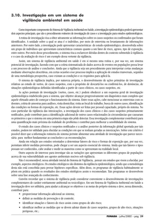 FUNASA - julho/2002 - pág. 29
3.10. Investigação em um sistema de
vigilância ambiental em saúde
ComoimportantecomponentedoSistemadeVigilânciaAmbientalemSaúde,ainvestigaçãoepidemiológicapoderáapresentar
dois aspectos principais, que são o procedimento rotineiro de investigação de casos e a investigação para estudos epidemiológicos.
A rotina de investigação visa a obter ativamente as informações sobre os casos suspeitos ou confirmados que foram
identificados. A unidade sobre a qual se atua é o indivíduo, por meio de entrevista ou levantamento de informações
anteriores. Por outro lado, a investigação pode apresentar características de estudo epidemiológico, desenvolvida sobre
um grupo de indivíduos que apresentam características comuns quanto a um fator de risco, agravo, tipo de exposição,
entre outros. Por meio desse procedimento, o sistema visa a esclarecer dúvidas dentro do contexto submetido à vigilância
e o caso da avaliação de risco é um exemplo dessa vertente da vigilância.
Assim, um sistema de vigilância ambiental em saúde é em si mesmo uma rotina e, por sua vez, um sistema
potencial de investigação, fazendo com que a coleta sistematizada de dados acerca de eventos em populações possa levar
a um processo de análise e conclusões. Ainda que a vigilância seja um procedimento para interpretar certas mudanças
mediante observações descritivas, em certas ocasiões esse processo implica a aplicação de estudos tranversais, seguidos
de uma metodologia prospectiva, caso existam as condições e os requisitos para aplicá-la.
O sistema de vigilância implica, por natureza própria, o desenvolvimento de ações primárias de investigação
relativas ao estudo de surtos, de casos suspeitos, com o propósito de descartá-los ou confirmá-los, de denúncias, de
situações epidemiológicas definidas identificadas a partir de casos clínicos, ou casos suspeitos, etc.
As ações pontuais de investigação (surtos, casos, etc.) podem obedecer a um esquema geral de investigação
epidemiológica estabelecido para o sistema, que objetive alcançar progressivamente um diagnóstico mais completo que
aquele efetuado antes de começar o funcionamento do sistema. Entre essas ações, cabe mencionar as entrevistas com os
doentes, coleta de amostras para análises, visita domiciliar, visita ao local de trabalho, busca de outros casos, identificação
das condições ou formas de exposição, etc. Essas ações devem ser feitas por pessoal capacitado, próprio do sistema. No
caso particular da vigilância das intoxicações, a investigação dos casos clínicos e dos casos suspeitos primariamente
notificados, pode contribuir para a identificação adicional de outros casos relacionados às circunstâncias que causaram
os primeiros e que o sistema em uma primeira etapa não pôde detectar. Essa investigação complementar contribuirá para
uma quantificação mais próxima da realidade do problema e contribui para melhorar a sensibilidade do sistema.
O estudo dos casos clínicos e suspeitos notificados e a análise posterior da informação global aportada por tais
estudos, podem ter utilidade para elucidar as condições em que se tenham geradas as intoxicações. Sobre este critério é
possível dizer que a informação rotineira do sistema permite alimentar uma atividade de investigação que parece neces-
sária para melhor fundamentar as conclusões e as recomendações.
Ainda em relação aos estudos orientados a determinar fatores de risco e formas de exposição que, por sua vez,
permitam inferir medidas preventivas, pode chegar a ser um aspecto essencial do sistema. Ainda que tais fatores e tipos
possam ser conhecidos, cabe avaliar e medir as maneiras como se apresentam na realidade local.
Outro aspecto de interesse para investigar são as variações que apresentam os diferentes grupos de populações
acerca de sua vulnerabilidade aos agentes ambientais nocivos sob vigilância.
Não é recomendável, nessa atividade inicial do Sistema de Vigilância, pensar em estudos que visem a elucidar, por
exemplo, aspectos etiológicos. Os estudos etiológicos são distintos da vigilância epidemiológica, sendo que a metodologia
desta não está concebida para provar hipóteses específicas. Além disso, os programas de vigilância habitualmente se
põem em prática quando os resultados dos estudos etiológicos assim o recomendam. Tais programas se desenvolvem
sobre uma fase avançada do conhecimento.
Convém recordar que o sistema de vigilância pode considerar conveniente o desenvolvimento de investigações
complementares de caráter estritamente ambiental ou toxicológico. Em um Sistema de Vigilância Ambiental em Saúde a
investigação deve ser utilitária, para ajudar a alcançar os objetivos e as metas do próprio sistema e deve, nessa dimensão,
contribuir para:
• proporcionar informação adicional ao sistema;
• definir as medidas de prevenção e de controle;
• identificar situações e fatores de risco assim como grupos de alto risco;
• identificar melhor as medidas que se devem adotar diante de casos suspeitos, grupos de alto risco, situações
perigosas, etc.;
 