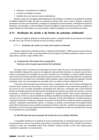 FUNASA - julho/2002 - pág. 30
• aperfeiçoar os procedimentos de vigilância;
• reorientar as estratégias do sistema;
• identificar áreas que requerem estudos complementares.
Ressalta-se ainda, que a investigação epidemiológica pode sofrer limitações ou restrições como atividade de um Sistema
de Vigilância Ambiental em Saúde. Isto pode ser ocasionado por diversas razões, entre as quais se destacam: a carência de
pressupostos ou recursos para desenvolvê-la, as limitações na capacitação de recursos humanos, as limitações nos sistemas de
informação e documentação, a cobertura limitada do sistema de vigilância ou ainda outros fatores que levem a existência de
projetos isolados, não representativos, com escassa atenção a estudos de populações ou ao desenvolvimento de serviços.
3.11. Avaliação de saúde e de fontes de poluição ambiental
O Sistema de Vigilância Ambiental em Saúde poderá requerer a avaliação também de procedimentos de avaliação
de saúde, bem como de fontes de poluição em áreas sob impacto ambiental.
3.11.1. Avaliação de saúde em áreas sob impacto ambiental
Segundo a Agência para as Substâncias Tóxicas e o Registro de Enfermidades - ATSDR, do governo norte-americano,
o processo de avaliação de saúde em um determinado local sob impacto de problemas ambientais constitui-se em seis
etapas básicas, descritas a seguir (ATSDR, 1993):
a) avaliação da informação física, geográfica,
histórica e de situação operacional da localidade
Esta etapa envolve o levantamento de informações da área de estudo tal como no caso das fontes de poluição. A
visita à localidade é indispensável ao processo de avaliação de saúde permitindo determinar as condições atuais do local e
verificar as preocupações da comunidade com sua saúde. A interação com a comunidade e os contatos realizados durante a
visitaaolocalsãomecanismosimportantesparaobterdocumentospertinentesereunirinformaçãoadicional.Acompreensão
dos aspectos locais e sua relação com a comunidade residente ajudarão a avaliar a natureza potencial, magnitude e extensão
da poluição, assim como as preocupações da comunidade sobre a sua saúde em relação à utilização do local.
As descrições do local proporcionam informações básicas à avaliação de saúde. Deverá ser feita a delimitação das
fronteiras locais, situando suas áreas internas e externas, bem como levantando-se suas características geográficas, uso
dos recursos do solo e dos dados demográficos da população local. Além disso, a informação sobre o desenvolvimento
histórico da localidade proporciona freqüentemente uma indicação dos poluentes que podem estar presentes, a extensão
da poluição, a conseqüente taxa de migração e a magnitude da exposição humana. Outros aspectos importantes em
relação ao local, referem-se ao tipo de atividade desenvolvida na localidade que também pode dar indicação dos poluentes
presentes na área. A duração das atividades comerciais e industriais, no local, pode influenciar a extensão da poluição e
a migração de poluentes. O tempo que a poluição está presente no local pode dar uma idéia da extensão da migração de
poluentes e populações potencialmente expostas. As mudanças no tamanho e desenvolvimento da localidade também
podem afetar drasticamente as taxas e padrões da migração de poluentes. Além disso, atividades de remediação atuais ou
planejadas nos locais sob impacto ambiental também poderão ter conseqüências na saúde da comunidade local, devendo
ser consideradas sob essa possibilidade.
b) identificação das preocupações de saúde das comunidades afetadas
A comunidade envolvida por um problema de natureza ambiental pode ser considerada aquela que vive em torno
da área problema ou mesmo os que podem proporcionar ou disseminar informação sobre a situação local durante a
avaliação de saúde. Essa comunidade poderá incluir indivíduos residentes próximo ao local como também grupos
comunitários organizados e seus representantes.
 