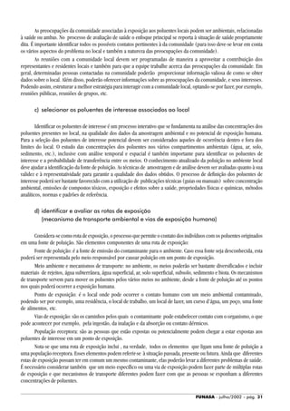 FUNASA - julho/2002 - pág. 31
As preocupações da comunidade associadas à exposição aos poluentes locais podem ser ambientais, relacionadas
à saúde ou ambas. No processo de avaliação de saúde o enfoque principal se reporta à situação de saúde propriamente
dita. É importante identificar todos os possíveis contatos pertinentes à da comunidade (para isso deve-se levar em conta
os vários aspectos do problema no local e também a natureza das preocupações da comunidade).
As reuniões com a comunidade local devem ser programadas de maneira a aproveitar a contribuição dos
representantes e residentes locais e também para que a equipe trabalhe acerca das preocupações da comunidade. Em
geral, determinadas pessoas contactadas na comunidade poderão proporcionar informação valiosa de como se obter
dados sobre o local. Além disso, poderão oferecer informações sobre as preocupações da comunidade, e seus interesses.
Podendo assim, estruturar a melhor estratégia para interagir com a comunidade local, optando-se por fazer, por exemplo,
reuniões públicas, reuniões de grupos, etc.
c) selecionar os poluentes de interesse associados ao local
Identificar os poluentes de interesse é um processo interativo que se fundamenta na análise das concentrações dos
poluentes presentes no local, na qualidade dos dados da amostragem ambiental e no potencial de exposição humana.
Para a seleção dos poluentes de interesse potencial devem ser considerados aqueles de ocorrência dentro e fora dos
limites do local. O estudo das concentrações dos poluentes nos vários compartimentos ambientais (água, ar, solo,
sedimento, etc.), inclusive com análise temporal e espacial é também importante para identificar os poluentes de
interesse e a probabilidade de transferência entre os meios. O conhecimento atualizado da poluição no ambiente local
deve ajudar a identificação da fonte de poluição. As técnicas de amostragem e de análise devem ser avaliadas quanto à sua
validez e à representatividade para garantir a qualidade dos dados obtidos. O processo de definição dos poluentes de
interesse poderá ser bastante favorecido com a utilização de publicações técnicas (guias ou manuais) sobre concentração
ambiental, emissões de compostos tóxicos, exposição e efeitos sobre a saúde, propriedades físicas e químicas, métodos
analíticos, normas e padrões de referência.
d) identificar e avaliar as rotas de exposição
(mecanismo de transporte ambiental e vias de exposição humana)
Considera-se como rota de exposição, o processo que permite o contato dos indivíduos com os poluentes originados
em uma fonte de poluição. São elementos componentes de uma rota de exposição:
Fonte de poluição: é a fonte de emissão do contaminante para o ambiente. Caso essa fonte seja desconhecida, esta
poderá ser representada pelo meio responsável por causar poluição em um ponto de exposição.
Meio ambiente e mecanismos de transporte: no ambiente, os meios poderão ser bastante diversificados e incluir
materiais de rejeitos, água subterrânea, água superficial, ar, solo superficial, subsolo, sedimento e biota. Os mecanismos
de transporte servem para mover os poluentes pelos vários meios no ambiente, desde a fonte de poluição até os pontos
nos quais poderá ocorrer a exposição humana.
Ponto de exposição: é o local onde pode ocorrer o contato humano com um meio ambiental contaminado,
podendo ser por exemplo, uma residência, o local de trabalho, um local de lazer, um curso d’água, um poço, uma fonte
de alimentos, etc.
Vias de exposição: são os caminhos pelos quais o contaminante pode estabelecer contato com o organismo, o que
pode acontecer por exemplo, pela ingestão, da inalação e da absorção ou contato dérmicos.
População receptora: são as pessoas que estão expostas ou potencialmente podem chegar a estar expostas aos
poluentes de interesse em um ponto de exposição.
Nota-se que uma rota de exposição inclui , na verdade, todos os elementos que ligam uma fonte de poluição a
uma população receptora. Esses elementos podem referir-se à situação passada, presente ou futura. Ainda que diferentes
rotas de exposição possam ter em comum um mesmo contaminante, elas poderão levar a diferentes problemas de saúde.
É necessário considerar também que um meio específico ou uma via de exposição podem fazer parte de múltiplas rotas
de exposição e que mecanismos de transporte diferentes podem fazer com que as pessoas se exponham a diferentes
concentrações de poluentes.
 