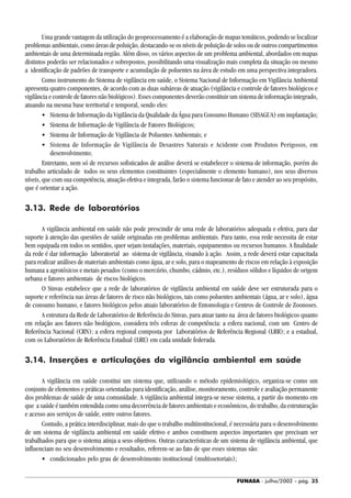 FUNASA - julho/2002 - pág. 35
Uma grande vantagem da utilização do geoprocessamento é a elaboração de mapas temáticos, podendo se localizar
problemas ambientais, como áreas de poluição, destacando-se os níveis de poluição de solos ou de outros compartimentos
ambientais de uma determinada região. Além disso, os vários aspectos de um problema ambiental, abordados em mapas
distintos poderão ser relacionados e sobrepostos, possibilitando uma visualização mais completa da situação ou mesmo
a identificação de padrões de transporte e acumulação de poluentes na área de estudo em uma perspectiva integradora.
Como instrumento do Sistema de vigilância em saúde, o Sistema Nacional de Informação em Vigilância Ambiental
apresenta quatro componentes, de acordo com as duas subáreas de atuação (vigilância e controle de fatores biológicos e
vigilância e controle de fatores não biológicos). Esses componentes deverão constituir um sistema de informação integrado,
atuando na mesma base territorial e temporal, sendo eles:
• Sistema de Informação da Vigilância da Qualidade da Água para Consumo Humano (SISAGUA) em implantação;
• Sistema de Informação de Vigilância de Fatores Biológicos;
• Sistema de Informação de Vigilância de Poluentes Ambientais; e
• Sistema de Informação de Vigilância de Desastres Naturais e Acidente com Produtos Perigosos, em
desenvolvimento;
Entretanto, nem só de recursos sofisticados de análise deverá se estabelecer o sistema de informação, porém do
trabalho articulado de todos os seus elementos constituintes (especialmente o elemento humano), nos seus diversos
níveis, que com sua competência, atuação efetiva e integrada, farão o sistema funcionar de fato e atender ao seu propósito,
que é orientar a ação.
3.13. Rede de laboratórios
A vigilância ambiental em saúde não pode prescindir de uma rede de laboratórios adequada e efetiva, para dar
suporte à atenção das questões de saúde originadas em problemas ambientais. Para tanto, essa rede necessita de estar
bem equipada em todos os sentidos, quer sejam instalações, materiais, equipamentos ou recursos humanos. A finalidade
da rede é dar informação laboratorial ao sistema de vigilância, visando à ação. Assim, a rede deverá estar capacitada
para realizar análises de materiais ambientais como água, ar e solo, para o mapeamento de riscos em relação à exposição
humana a agrotóxicos e metais pesados (como o mercúrio, chumbo, cádmio, etc.), resíduos sólidos e líquidos de origem
urbana e fatores ambientais de riscos biológicos.
O Sinvas estabelece que a rede de laboratórios de vigilância ambiental em saúde deve ser estruturada para o
suporte e referência nas áreas de fatores de risco não biológicos, tais como poluentes ambientais (água, ar e solo), água
de consumo humano, e fatores biológicos pelos atuais laboratórios de Entomologia e Centros de Controle de Zoonoses.
A estrutura da Rede de Laboratórios de Referência do Sinvas, para atuar tanto na área de fatores biológicos quanto
em relação aos fatores não biológicos, considera três esferas de competência: a esfera nacional, com um Centro de
Referência Nacional (CRN); a esfera regional composta por Laboratórios de Referência Regional (LRR); e a estadual,
com os Laboratórios de Referência Estadual (LRE) em cada unidade federada.
3.14. Inserções e articulações da vigilância ambiental em saúde
A vigilância em saúde constitui um sistema que, utilizando o método epidemiológico, organiza-se como um
conjunto de elementos e práticas orientadas para identificação, análise, monitoramento, controle e avaliação permanente
dos problemas de saúde de uma comunidade. A vigilância ambiental integra-se nesse sistema, a partir do momento em
que a saúde é também entendida como uma decorrência de fatores ambientais e econômicos, do trabalho, da estruturação
e acesso aos serviços de saúde, entre outros fatores.
Contudo, a prática interdisciplinar, mais do que o trabalho multiinstitucional, é necessária para o desenvolvimento
de um sistema de vigilância ambiental em saúde efetivo e ambos constituem aspectos importantes que precisam ser
trabalhados para que o sistema atinja a seus objetivos. Outras características de um sistema de vigilância ambiental, que
influenciam no seu desenvolvimento e resultados, referem-se ao fato de que esses sistemas são:
• condicionados pelo grau de desenvolvimento institucional (multissetoriais);
 