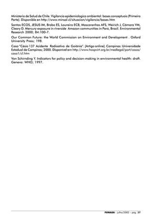 FUNASA - julho/2002 - pág. 37
Ministerio de Salud de Chile. Vigilancia epidemiologica ambiental: bases conceptuais (Primeira
Parte). Disponible en http://www.minsal.cl/situacion/vigilancia/bases.htm
Santos ECOS, JESUS IM, Brabo ES, Loureiro ECB, Mascarenhas AFS, Weirich J, Câmara VM,
Cleary D. Mercury exposure in riverside Amazon communities in Pará, Brazil. Environmental
Research 2000; 84:100-7.
Our Common Future: the World Commission on Environment and Development . Oxford
University Press; 198.
Caso “Césio 137 Acidente Radioativo de Goiânia”. [Artigo online]. Campinas: Universidade
Estadual de Campinas; 2000. Disponível em http://www.hospvirt.org.br/medlegal/port/casos/
caso1/cl.htm
Von Schirnding Y. Indicators for policy and decision-making in environmental health: draft.
Geneva: WHO; 1997.
 