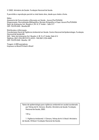 © 2002. Ministério da Saúde. Fundação Nacional de Saúde.
É permitida a reprodução parcial ou total desta obra, desde que citada a fonte.
Editor:
Assessoria de Comunicação e Educação em Saúde - Ascom/Pre/FUNASA
Diagramação, Normalização Bibliográfica, Revisão Ortográfica e Capa: Ascom/Pre/FUNASA
Setor de Autarquias Sul, Quadra 4, Bl. N, 5º Andar – Sala 517
CEP: 70.070-040 – Brasília/DF
Distribuição e Informação
Coordenação Geral de Vigilância Ambiental em Saúde. Centro Nacional de Epidemiologia. Fundação
Nacional de Saúde/MS
SAS - Setor de Autarquias Sul, Quadra 4, Bl. N, 6º Andar, Sala 614
Telefone: (061) 226-0019/314-6555 - FAX (061) 226-6682
CEP: 70.070-040 - Brasília - DF
Tiragem: 6.000 exemplares.
Impresso no Brasil/Printed in Brazil
Textos de epidemiologia para vigilância ambiental em saúde/coordenado
por Volney de M. Câmara. Brasília: Ministério da Saúde: Fundação
Nacional de Saúde, 2002.
132 p.
1. Vigilância Ambiental. I. Câmara, Volney de M. II. Brasil. Ministério
da Saúde. III Brasil. Fundação Nacional de Saúde.
 