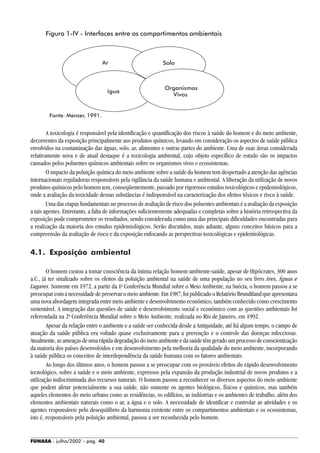FUNASA - julho/2002 - pág. 40
Figura 1-IV - Interfaces entre os compartimentos ambientais
Fonte: Menzer, 1991.
A toxicologia é responsável pela identificação e quantificação dos riscos à saúde do homem e do meio ambiente,
decorrentes da exposição principalmente aos produtos químicos, levando em consideração os aspectos de saúde pública
envolvidos na contaminação das águas, solo, ar, alimentos e outras partes do ambiente. Uma de suas áreas considerada
relativamente nova e de atual destaque é a toxicologia ambiental, cujo objeto específico de estudo são os impactos
causados pelos poluentes químicos ambientais sobre os organismos vivos e ecossistemas.
O impacto da poluição química do meio ambiente sobre a saúde do homem tem despertado a atenção das agências
internacionais reguladoras responsáveis pela vigilância da saúde humana e ambiental. A liberação da utilização de novos
produtos químicos pelo homem tem, conseqüentemente, passado por rigorosos estudos toxicológicos e epidemiológicos,
onde a avaliação da toxicidade dessas substâncias é indispensável na caracterização dos efeitos tóxicos e risco à saúde.
Uma das etapas fundamentais no processo de avaliação de risco dos poluentes ambientais é a avaliação da exposição
a tais agentes. Entretanto, a falta de informações suficientemente adequadas e completas sobre a história retrospectiva da
exposição pode comprometer os resultados, sendo considerada como uma das principais dificuldades encontradas para
a realização da maioria dos estudos epidemiológicos. Serão discutidos, mais adiante, alguns conceitos básicos para a
compreensão da avaliação de risco e da exposição enfocando as perspectivas toxicológicas e epidemiológicas.
4.1. Exposição ambiental
O homem custou a tomar consciência da íntima relação homem-ambiente-saúde, apesar de Hipócrates, 300 anos
a.C., já ter sinalizado sobre os efeitos da poluição ambiental na saúde de uma população no seu livro Ares, Águas e
Lugares. Somente em 1972, a partir da 1a
Conferência Mundial sobre o Meio Ambiente, na Suécia, o homem passou a se
preocuparcomanecessidadedepreservaromeioambiente.Em1987,foipublicadooRelatórioBrundtlandqueapresentava
uma nova abordagem integrada entre meio ambiente e desenvolvimento econômico, também conhecido como crescimento
sustentável. A integração das questões de saúde e desenvolvimento social e econômico com as questões ambientais foi
referendada na 2a
Conferência Mundial sobre o Meio Ambiente, realizada no Rio de Janeiro, em 1992.
Apesar da relação entre o ambiente e a saúde ser conhecida desde a Antiguidade, até há algum tempo, o campo de
atuação da saúde pública era voltado quase exclusivamente para a prevenção e o controle das doenças infecciosas.
Atualmente,asameaçasdeumarápidadegradaçãodomeioambienteedasaúdetêmgeradoumprocessodeconscientização
da maioria dos países desenvolvidos e em desenvolvimento pela melhoria da qualidade do meio ambiente, incorporando
à saúde pública os conceitos de interdependência da saúde humana com os fatores ambientais.
Ao longo dos últimos anos, o homem passou a se preocupar com os prováveis efeitos do rápido desenvolvimento
tecnológico, sobre a saúde e o meio ambiente, expressos pela expansão da produção industrial de novos produtos e a
utilização indiscriminada dos recursos naturais. O homem passou a reconhecer os diversos aspectos do meio ambiente
que podem afetar potencialmente a sua saúde, não somente os agentes biológicos, físicos e químicos, mas também
aqueles elementos do meio urbano como as residências, os edifícios, as indústrias e os ambientes de trabalho, além dos
elementos ambientais naturais como o ar, a água e o solo. A necessidade de identificar e controlar as atividades e os
agentes responsáveis pelo desequilíbrio da harmonia existente entre os compartimentos ambientais e os ecossistemas,
isto é, responsáveis pela poluição ambiental, passou a ser reconhecida pelo homem.
Ar
¡gua
Solo
Organismos
Vivos
 