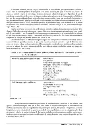 FUNASA - julho/2002 - pág. 41
Os poluentes ambientais, uma vez lançados e introduzidos no meio ambiente, percorrem diferentes caminhos e
rotas, a partir de sua fonte geradora, até alcançarem o seu destino final no ar, nas águas ou no solo. Este processo de
difusão no ambiente e o grau de concentração dessas substâncias, em cada ponto do percurso, dependerão da taxa de
emissão, das características de dispersão e da taxa de remoção pela interação com agentes físicos, químicos e biológicos.
Para isso, devem ser considerados fatores relativos à própria substância química como suas propriedades fisico-químicas,
tais como a solubilidade em água, lipossolubilidade, pressão de vapor, estabilidade química e coeficientes de partição e
ionização. Também devem ser levados em consideração todos os processos que agem sobre essas substâncias no sentido
de determinar a sua mobilidade e disposição final no ecossistema, tais como adsorção ao solo, bioacumulação e degra-
dação (tabela 1-IV).
Materiais absorventes nos solos podem ser de natureza mineral ou orgânica. Os materiais minerais incluem vários
silicatos e óxidos, dispostos de acordo com sua estrutura física ou em tipos de camadas, cujos parâmetros como capaci-
dade de troca catiônica e superfície específica são fundamentais no processo de interação entre as substâncias químicas
e o solo. Enquanto os de natureza orgânica, como a matéria orgânica propriamente dita, funcionam como uma importan-
te superfície de adsorção dos produtos químicos não iônicos no solo.
A bioacumulação pode ser definida como o processo pelo qual os organismos vivos retêm as substâncias químicas
nos seus tecidos em quantidades maiores do que aquelas encontradas no meio ambiente, a partir de diferentes meios
como, por exemplo, a água, o solo e os alimentos. A bioconcentração, considerada como sinônimo de bioacumulação,
se refere ao acúmulo dos agentes químicos dissolvidos nos tecidos de animais cujo habitat natural seja mares, rios,
lagoas, como os peixes, por exemplo.
Tabela 1- IV - Fatores determinantes no transporte e destino das substâncias químicas
no meio ambiente
A degradação resulta do total desaparecimento de uma forma química molecular de um ambiente e não
apenas a sua transferência para outro tipo de meio como ocorre no processo de transporte. As transformações das
substâncias químicas nas águas e solo podem ocorrer pelas reações químicas, fotoquímicas e bioquímicas. As reações
fotoquímicas ocorrem principalmente na água e no ar, sendo de menor significância no solo. As principais reações são as
de oxidação e redução. As reações biológicas de degradação, mediadas por microorganismos, também podem ocorrer
nas águas e solos, sendo muito importantes no ciclo natural de muitos elementos, como o nitrogênio, enxofre, arsênico
e mercúrio (Menzer, 1991).
Estado físico
Solubilidade
Volatilidade (pressão de vapor)
Ionização (constante de ionização)
Reatividade química
Peso molecular
Coeficiente de partição
Biodegradabilidade
Adsorção ao solo
Sedimentação
Interação com outras substâncias
Relativos ao meio ambiente
Relativos às substâncias químicas
Fonte: EPA, 1996.
Temperatura
Quantidade de oxigênio
Radiação ultravioleta
PH
Intensidade da luz (fotólise)
Ação microbiana
Degradação química (hidrólise, oxidação)
 
