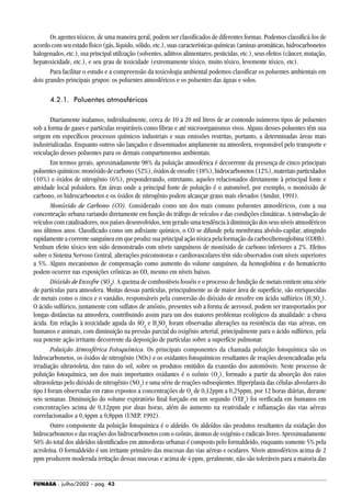 FUNASA - julho/2002 - pág. 43
Os agentes tóxicos, de uma maneira geral, podem ser classificados de diferentes formas. Podemos classificá-los de
acordo com seu estado físico (gás, líquido, sólido, etc.), suas características químicas (aminas aromáticas, hidrocarbonetos
halogenados, etc.), sua principal utilização (solventes, aditivos alimentares, pesticidas, etc.), seus efeitos (câncer, mutação,
hepatoxicidade, etc.), e seu grau de toxicidade (extremamente tóxico, muito tóxico, levemente tóxico, etc).
Para facilitar o estudo e a compreensão da toxicologia ambiental podemos classificar os poluentes ambientais em
dois grandes principais grupos: os poluentes atmosféricos e os poluentes das águas e solos.
4.2.1. Poluentes atmosféricos
Diariamente inalamos, individualmente, cerca de 10 a 20 mil litros de ar contendo inúmeros tipos de poluentes
sob a forma de gases e partículas respiráveis como fibras e até microorganismos vivos. Alguns desses poluentes têm sua
origem em específicos processos químicos industriais e suas emissões restritas, portanto, a determinadas áreas mais
industrializadas. Enquanto outros são lançados e disseminados amplamente na atmosfera, responsável pelo transporte e
veiculação desses poluentes para os demais compartimentos ambientais.
Em termos gerais, aproximadamente 98% da poluição atmosférica é decorrente da presença de cinco principais
poluentesquímicos:monóxidodecarbono(52%),óxidosdeenxofre(18%),hidrocarbonetos(12%),materiaisparticulados
(10%) e óxidos de nitrogênio (6%), preponderando, entretanto, aqueles relacionados diretamente à principal fonte e
atividade local poluidora. Em áreas onde a principal fonte de poluição é o automóvel, por exemplo, o monóxido de
carbono, os hidrocarbonetos e os óxidos de nitrogênio podem alcançar graus mais elevados (Amdur, 1991).
Monóxido de Carbono (CO). Considerado como um dos mais comuns poluentes atmosféricos, com a sua
concentração urbana variando diretamente em função do tráfego de veículos e das condições climáticas. A introdução de
veículos com catalisadores, nos países desenvolvidos, tem gerado uma tendência à diminuição dos seus níveis atmosféricos
nos últimos anos. Classificado como um asfixiante químico, o CO se difunde pela membrana alvéolo-capilar, atingindo
rapidamente a corrente sanguínea em que produz sua principal ação tóxica pela formação da carboxihemoglobina (COHb).
Nenhum efeito tóxico tem sido demonstrado com níveis sanguíneos de monóxido de carbono inferiores a 2%. Efeitos
sobre o Sistema Nervoso Central, alterações psicomotoras e cardiovasculares têm sido observados com níveis superiores
a 5%. Alguns mecanismos de compensação como aumento do volume sanguíneo, da hemoglobina e do hematócrito
podem ocorrer nas exposições crônicas ao CO, mesmo em níveis baixos.
Dióxido de Enxofre (SO2
). A queima de combustíveis fosséis e o processo de fundição de metais emitem uma série
de partículas para atmosfera. Muitas dessas partículas, principalmente as de maior área de superfície, são enriquecidas
de metais como o zinco e o vanádio, responsáveis pela conversão do dióxido de enxofre em ácido sulfúrico (H2
SO4
).
O ácido sulfúrico, juntamente com sulfatos de amônio, presentes sob a forma de aerossol, podem ser transportados por
longas distâncias na atmosfera, contribuindo assim para um dos maiores problemas ecológicos da atualidade: a chuva
ácida. Em relação à toxicidade aguda do SO2
e H2
SO4
foram observadas alterações na resistência das vias aéreas, em
humanos e animais, com diminuição na pressão parcial do oxigênio arterial, principalmente para o ácido sulfúrico, pela
sua potente ação irritante decorrente da deposição de partículas sobre a superfície pulmonar.
Poluição Atmosférica Fotoquímica. Os principais componentes da chamada poluição fotoquímica são os
hidrocarbonetos, os óxidos de nitrogênio (NOx) e os oxidantes fotoquímicos resultantes de reações desencadeadas pela
irradiação ultravioleta, dos raios do sol, sobre os produtos emitidos da exaustão dos automóveis. Neste processo de
poluição fotoquímica, um dos mais importantes oxidantes é o ozônio (O3
), formado a partir da absorção dos raios
ultravioletas pelo dióxido de nitrogênio (NO2
) e uma série de reações subseqüentes. Hiperplasia das células alveolares do
tipo I foram observadas em ratos expostos a concentrações de O3
de 0,12ppm a 0,25ppm, por 12 horas diárias, durante
seis semanas. Diminuição do volume expiratório final forçado em um segundo (VEF1
) foi verificada em humanos em
concentrações acima de 0,12ppm por duas horas, além do aumento na reatividade e inflamação das vias aéreas
correlacionados a 0,4ppm a 0,8ppm (UNEP, 1992).
Outro componente da poluição fotoquímica é o aldeído. Os aldeídos são produtos resultantes da oxidação dos
hidrocarbonetos e das reações dos hidrocarbonetos com o ozônio, átomos de oxigênio e radicais livres. Aproximadamente
50% do total dos aldeídos identificados em atmosferas urbanas é composto pelo formaldeído, enquanto somente 5% pela
acroleína. O formaldeído é um irritante primário das mucosas das vias aéreas e oculares. Níveis atmosféricos acima de 2
ppm produzem moderada irritação dessas mucosas e acima de 4 ppm, geralmente, não são toleráveis para a maioria das
 