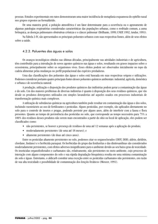 FUNASA - julho/2002 - pág. 44
pessoas. Estudos experimentais em ratos demonstraram uma maior incidência de metaplasia esquamosa do epitélio nasal
nos grupos expostos ao formaldeído.
De uma maneira geral, a poluição atmosférica é um fator determinante para a ocorrência ou o agravamento de
algumas patologias respiratórias consideradas características das populações urbanas, como o resfriado comum, a asma
brônquica, as doenças pulmonares obstrutivas crônicas e o câncer pulmonar (Brilhante, 1999; UNEP, 1992; Amdur, 1991).
Na Tabela 2-IV, são apresentados os principais poluentes urbanos com suas respectivas fontes, além de seus efeitos
sobre a saúde.
4.2.2. Poluentes das águas e solos
Os avanços tecnológicos obtidos nas últimas décadas, principalmente nas atividades industriais e de agricultura,
têm contribuído para a introdução de novos agentes químicos nas águas e solos, resultando em graves impactos sobre o
ecossistema, principalmente sobre os organismos vivos. Esses efeitos podem ser observados inicialmente no topo da
cadeia alimentar pelas mudanças no perfil populacional das espécies predadoras.
Uma das classificações dos poluentes das águas e solos está baseada em suas respectivas origens e utilizações.
Podemos considerar portanto quatro principais fontes desses poluentes químicos ambientais: industrial, agrícola, doméstica
e urbana e de ocorrência natural.
A produção, utilização e disposição dos produtos químicos das indústrias podem gerar a contaminação das águas
e do solo. Um dos maiores problemas de diversas indústrias é quanto à disposição dos seus resíduos químicos, que vão
desde os produtos detergentes utilizados em simples lavanderias até aqueles usados em processos industriais de
transformação química mais complexos.
A utilização de substâncias químicas na agricultura também pode resultar em contaminação das águas e dos solos,
incluindo vuenirácteis ao uso de fertilizantes e pesticidas. Alguns pesticidas, por exemplo, são aplicados diretamente no
solo para o controle de insetos e pragas, podendo persistir por alguns anos, além de interferir com a fauna e flora
presentes. Quanto ao tempo de persistência dos pesticidas no solo, que corresponde ao tempo necessário para 75% a
100% dos resíduos desses produtos não serem mais encontrados a partir do sítio ou local de aplicação, eles podem ser
classificados como:
• não persistentes, se houver a presença de resíduos de uma até 12 semanas após a aplicação do produto;
• moderadamente persistentes (de uma até 18 meses); e
• altamente persistentes (de duas até cinco anos).
Entre os pesticidas altamente persistentes no solo, podemos citar os organoclorados (DDT, DDD, aldrin, dieldrin,
clordane, lindano) e o herbicida paraquat. Os herbicidas do grupo das feniluréias e das dinitroanilinas são considerados
moderadamente persistentes, com efeitos adversos insignificantes para o ambiente devido ao seu baixo grau de toxicidade.
Os inseticidas organofosforados e carbamatos são, relativamente, não persistentes no meio ambiente, cujo processo de
interação com alguns componentes do solo e sua rápida degradação bioquímica resulta em uma mínima contaminação
do solo e águas. Entretanto, o aldicarb constitui uma exceção entre os pesticidas carbamatos não persistentes, em razão
de sua alta toxicidade e possibilidade de contaminação dos lençóis freáticos (Menzer, 1991).
 