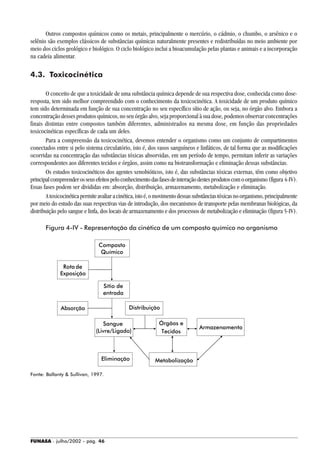 FUNASA - julho/2002 - pág. 46
Outros compostos químicos como os metais, principalmente o mercúrio, o cádmio, o chumbo, o arsênico e o
selênio são exemplos clássicos de substâncias químicas naturalmente presentes e redistribuídas no meio ambiente por
meio dos ciclos geológico e biológico. O ciclo biológico inclui a bioacumulação pelas plantas e animais e a incorporação
na cadeia alimentar.
4.3. Toxicocinética
O conceito de que a toxicidade de uma substância química depende de sua respectiva dose, conhecida como dose-
resposta, tem sido melhor compreendido com o conhecimento da toxicocinética. A toxicidade de um produto químico
tem sido determinada em função de sua concentração no seu específico sítio de ação, ou seja, no órgão alvo. Embora a
concentração desses produtos químicos, no seu órgão alvo, seja proporcional à sua dose, podemos observar concentrações
finais distintas entre compostos também diferentes, administrados na mesma dose, em função das propriedades
toxicocinéticas específicas de cada um deles.
Para a compreensão da toxicocinética, devemos entender o organismo como um conjunto de compartimentos
conectados entre si pelo sistema circulatório, isto é, dos vasos sanguíneos e linfáticos, de tal forma que as modificações
ocorridas na concentração das substâncias tóxicas absorvidas, em um período de tempo, permitam inferir as variações
correspondentes aos diferentes tecidos e órgãos, assim como na biotransformação e eliminação dessas substâncias.
Os estudos toxicocinéticos dos agentes xenobióticos, isto é, das substâncias tóxicas externas, têm como objetivo
principalcompreenderosseusefeitospeloconhecimentodasfasesdeinteraçãodestesprodutoscomoorganismo(figura 4-IV).
Essas fases podem ser divididas em: absorção, distribuição, armazenamento, metabolização e eliminação.
Atoxicocinéticapermiteavaliaracinética,istoé,omovimentodessassubstânciastóxicasnoorganismo,principalmente
por meio do estudo das suas respectivas vias de introdução, dos mecanismos de transporte pelas membranas biológicas, da
distribuição pelo sangue e linfa, dos locais de armazenamento e dos processos de metabolização e eliminação (figura 5-IV).
Figura 4-IV - Representação da cinética de um composto químico no organismo
Fonte: Ballanty & Sullivan, 1997.
Tecidos
Rota de
Absorção
Eliminação
Armazenamento
Metabolização
Órgãos e
Distribuição
Sangue
(Livre/Ligado)
Sítio de
entrada
Composto
Químico
Exposição
 