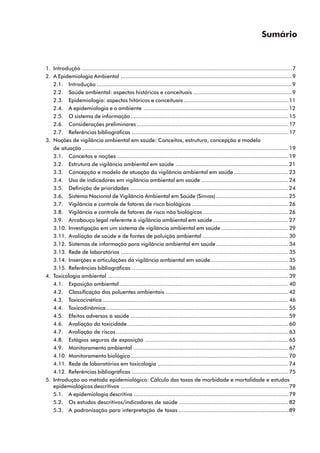 Sumário
1. Introdução ..................................................................................................................................7
2. A Epidemiologia Ambiental ..........................................................................................................9
2.1. Introdução .........................................................................................................................9
2.2. Saúde ambiental: aspectos históricos e conceituais .............................................................9
2.3. Epidemiologia: aspectos hitóricos e conceituais .................................................................11
2.4. A epidemiologia e o ambiente ..........................................................................................12
2.5. O sistema de informação..................................................................................................15
2.6. Considerações preliminares ..............................................................................................17
2.7. Referências bibliográficas .................................................................................................17
3. Noções de vigilância ambiental em saúde: Conceitos, estrutura, concepção e modelo
de atuação ................................................................................................................................19
3.1. Conceitos e noções ..........................................................................................................19
3.2. Estrutura de vigilância ambiental em saúde ......................................................................21
3.3. Concepção e modelo de atuação da vigilância ambiental em saúde..................................23
3.4. Uso de indicadores em vigilância ambiental em saúde ......................................................24
3.5. Definição de prioridades ..................................................................................................24
3.6. Sistema Nacional de Vigilância Ambiental em Saúde (Sinvas).............................................25
3.7. Vigilância e controle de fatores de risco biológicos ............................................................26
3.8. Vigilância e controle de fatores de risco não biológicos .....................................................26
3.9. Arcabouço legal referente à vigilância ambiental em saúde...............................................27
3.10. Investigação em um sistema de vigilância ambiental em saúde..........................................29
3.11. Avaliação de saúde e de fontes de poluição ambiental .....................................................30
3.12. Sistemas de informação para vigilância ambiental em saúde.............................................34
3.13. Rede de laboratórios ........................................................................................................35
3.14. Inserções e articulações da vigilância ambiental em saúde ................................................35
3.15. Referências bibliográficas .................................................................................................36
4. Toxicologia ambiental ................................................................................................................39
4.1. Exposição ambiental.........................................................................................................40
4.2. Classificação dos poluentes ambientais ............................................................................42
4.3. Toxicocinética ...................................................................................................................46
4.4. Toxicodinâmica.................................................................................................................55
4.5. Efeitos adversos à saúde ..................................................................................................59
4.6. Avaliação da toxicidade....................................................................................................60
4.7. Avaliação de riscos...........................................................................................................63
4.8. Estágios seguros de exposição .........................................................................................65
4.9. Monitoramento ambiental ................................................................................................67
4.10. Monitoramento biológico..................................................................................................70
4.11. Rede de laboratórios em toxicologia .................................................................................74
4.12. Referências bibliográficas .................................................................................................75
5. Introdução ao método epidemiológico: Cálculo das taxas de morbidade e mortalidade e estudos
epidemiológicos descritivos ........................................................................................................79
5.1. A epidemiologia descritiva ................................................................................................79
5.2. Os estudos descritivos/indicadores de saúde ....................................................................82
5.3. A padronização para interpretação de taxas ....................................................................89
 