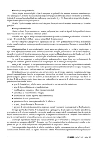 FUNASA - julho/2002 - pág. 49
• Difusão ou Transporte Passivo.
Difusão simples, passiva ou lipídica. Tipo de transporte no qual moléculas pequenas atravessam a membrana por
seus canais aquosos, enquanto moléculas maiores e lipossolúveis passam através dos lipídios constituintes da membrana.
A difusão depende da lipossolubilidade, do gradiente de concentração (C1
> C2
), do coeficiente de partição óleo/água e
do grau de ionização dos compostos químicos.
Filtração. Tipo de transporte realizado através dos poros das membranas e depende do tamanho, carga e forma das
partículas.
• Transporte Especializado.
Difusão Facilitada. É aquela que ocorre a favor de gradiente de concentração e depende da disponibilidade de um
transportador, que torna a substância solúvel em lipídios.
Transporte Ativo. Tipo de transporte que ocorre contra um gradiente de concentração, envolvendo o consumo de
energia e dependendo da seletividade e grau de saturabilidade do transportador.
Pinocitose e Fagocitose. São processos especializados em que ocorre quebra da tensão superficial da membrana
celular, com a formação de vesículas que envolvem os compostos a serem transportados, liberando-os no outro lado da
membrana.
A biodisponibilidade de uma substância tóxica, isto é, a concentração disponível na circulação sangüínea para a
ação tóxica, depende de diferentes fatores relacionados ao sistema biológico, que vão desde o tipo de via de introdução,
passando pelos sítios e órgãos de armazenamento, barreiras hematoencefálica e placentária na distribuição, processos de
indução e inibição enzimática durante a metabolização, até a eliminação completa do organismo.
Em razão de sua importância na biodisponibilidade, serão abordados, a seguir, alguns aspectos fundamentais da
absorção dos compostos químicos relacionados às suas principais vias de introdução no organismo.
Absorção por Via Digestiva. O trato gastrointestinal é considerado como uma das mais importantes vias de entrada
das substâncias tóxicas nos organismos vivos. Muitos poluentes químicos ambientais são absorvidos pela via digestiva,
juntamente com os alimentos, a partir da sua presença na cadeia alimentar.
O trato digestivo deve ser considerado como um tubo externo que atravessa o organismo, com algumas diferenças
quanto à sua capacidade de absorção, ao longo de toda sua superfície, em virtude das características do seus órgãos e do
próprio composto químico. Como, por exemplo, a maior absorção dos ácidos fracos no estômago e das bases no
intestino, devido ao pH destes meios. Alguns fatores que podem influenciar a absorção de substâncias exógenas pelo trato
gastrointestinal são listados abaixo:
• grau de dissociação da substância com predomínio de formas não ionizadas ou ionizadas;
• grau de lipossolubilidade da forma não ionizada;
• solubilidade do toxicante no pH do trato gastrointestinal;
• capacidade de produzir vômito e irritação;
• estabilidade em enzimas digestivas e na flora intestinal;
• mobilidade do trato gastrointestinal;
• propriedades físicas como o peso molecular da substância;
• veículo e tipo de formulação do composto; e
• presençadeoutrassubstânciasquímicasquepossaminteragircomoagentetóxiconapróprialuzdotubodigestivo.
Absorção por Via Respiratória. A via respiratória é a principal via de absorção dos poluentes atmosféricos,
principalmente os de origem ocupacional, e, em especial, aqueles com uma pressão de vapor alta, cujo risco de exposição
é muito maior durante o verão, em função dos períodos de temperaturas mais elevadas. Os compostos tóxicos absorvidos
pela via respiratória podem ser classificados como gases, vapores e aerodispersóides.
O termo gás é geralmente utilizado para aquelas substâncias que se apresentam na forma gasosa nas condições
normais de temperatura e pressão (CNTP). Enquanto, vapor é o termo aplicado àquelas substâncias apresentadas na fase
gasosa, mas que são sólidas ou líquidas nas condições normais de temperatura e pressão.
Os aerodispersóides são partículas de substâncias sólidas ou líquidas em suspensão no ar. Os sólidos podem ser
classificados em poeiras e fumos, e os líquidos em névoas e neblina. Poeiras seriam as partículas formadas por qualquer
 