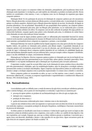 FUNASA - julho/2002 - pág. 55
Outros agentes, como os gases e os compostos voláteis são eliminados, principalmente, pela via pulmonar. Outra via de
eliminação muito importante é a via digestiva, por onde também são eliminados os produtos excretados pela bile. Devem
também ser considerados o leite materno, o suor, e as lágrimas como vias de eliminação do organismo para alguns
compostos químicos.
Eliminação Renal. Os rins participam do processo de eliminação de compostos químicos por três mecanismos
básicos: filtração glomerular, excreção tubular por difusão passiva e secreção tubular ativa. A concentração do composto
químico no plasma sanguíneo, disponível para a filtração glomerular depende da sua dose, da absorção, da ligação às
proteínas plasmáticas e da sua polaridade. Dependendo de suas propriedades fisico-químicas, um composto químico
pode ser excretado, diretamente pela urina, após sua filtração pelos glomérulos, ou ser reabsorvido para a corrente
sanguínea pelas células tubulares do néfron. Os compostos com um alto coeficiente de partição óleo-água poderão ser
reabsorvidos facilmente, enquanto aqueles mais polares serão eliminados pela urina. As substâncias de caráter básico
serão eliminadas em uma urina ácida por formas ionizadas.
A eliminação renal de alguns produtos químicos pode ser influenciada pela imaturidade funcional do sistema
renal em recém-nascidos ou pela diminuição do clearance de filtração renal em idosos ou pacientes nefropatas, podendo
assim aumentar a permanência desses compostos no organismo e, portanto, a sua toxicidade.
Eliminação Pulmonar. Em razão do equilíbrio da fase líquida sanguínea com a fase gasosa alveolar dos compostos
líquidos voláteis, eles poderão ser eliminados pelos pulmões, pela difusão simples. A quantidade eliminada de um
composto químico será inversamente proporcional à sua taxa de absorção, que está diretamente relacionada à sua
pressão de vapor. A eliminação desses compostos também dependerá do seu coeficiente de solubilidade líquido-gás,
sendo mais facilmente eliminados aqueles com um coeficiente baixo, como por exemplo o etileno. Enquanto o clorofórmio,
graças à sua alta solubilidade no sangue, será lentamente eliminado.
Eliminação por Via Digestiva. Diversos compostos químicos podem ser eliminados por esta via em função de sua
não completa absorção pelo trato gastrointestinal ou por secreção biliar, salivar, gástrica, intestinal e pancreática. Outra
possibilidade é a sua ingestão imediatamente após a eliminação por via pulmonar pelas secreções pulmonares.
É importante ressaltar o papel da secreção biliar como via de eliminação de muitos produtos tóxicos absorvidos
pelo tubo gastrointestinal e eliminados, após sua metabolização hepática, antes de alcançarem a circulação sistêmica,
permanecendo restritos à circulação enterohepática. Alguns compostos mais lipossolúveis podem ser reabsorvidos pelo
intestino e atingir a circulação sanguínea como os pesticidas organoclorados e os metais como o chumbo e o mercúrio.
Outros compostos podem ser encontrados na saliva, no suor e no leite materno, como o etanol, a nicotina, as
micotoxinas (aflatoxina M1
), a cocaína, os compostos organoclorados e organofosforados e o metilmercúrio (Klaassen &
Rozman, 1991; Fernícola & Jauge, 1985).
4.4. Toxicodinâmica
A toxicodinâmica pode ser definida como o estudo da natureza da ação tóxica exercida por substâncias químicas
sobre o sistema biológico, sob os pontos de vista bioquímico ou molecular. A ação tóxica se caracteriza por:
• presença do agente químico ou produtos de sua biotransformação nos sítios de ação ou órgãos alvo;
• interação com o organismo;
• produção de efeito tóxico; e
• quebra da homeostase evidenciada pelos sinais e sintomas como os das intoxicações.
A ação de uma substância tóxica sobre um organismo se expressa por meio um efeito decorrente de sua interação
com moléculas orgânicas e conseqüente produção de alterações bioquímicas, morfológicas e funcionais características
do processo de intoxicação.
Os efeitos podem ser classificados como locais ou sistêmicos. O efeito local é aquele que ocorre no órgão ou sítio
do primeiro contato da substância química com o organismo, como a pele, os olhos, ou o epitélio do trato digestivo e das
vias respiratórias, por exemplo. Enquanto que, para que os efeitos sistêmicos possam se manifestar, é necessário que o
agente tóxico seja absorvido, distribuído e alcance o sítio específico de sua ação tóxica. Alguns mecanismos gerais da
ação tóxica de um composto químico são listados na tabela 7-IV.
 