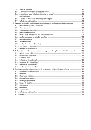 5.4. Tipos de variáveis .............................................................................................................91
5.5. A análise univariada dos dados descritivos .......................................................................91
5.6. A população a ser estudada: Amostra ou censo? .............................................................93
5.7. Randomização .................................................................................................................95
5.8. A coleta de dados nos estudos epidemiológicos................................................................98
5.9. Referências bibliográficas .................................................................................................98
6. Desenho de estudos epidemiológicos analíticos para vigilância ambiental em saúde ..................99
6.1. O estudo seccional ou transversal ....................................................................................99
6.2. O estudo coorte .............................................................................................................100
6.3. O estudo caso-controle ..................................................................................................101
6.4. O estudo experimental ...................................................................................................103
6.5. Erros e vícios no desenho dos estudos analíticos.............................................................104
6.6. Análise de dados nos estudos analíticos .........................................................................110
6.7. Qui-quadrado(N²) ...........................................................................................................113
6.8. Teste t de student ............................................................................................................. 115
6.9. Análise de variância (One-Way) ....................................................................................... 115
6.10. Correlação e regressão ..................................................................................................116
6.11. Referências bibliográficas ................................................................................................ 117
7. Elaboração de um banco de dados para programas de vigilância ambiental em saúde ............119
7.1. Epiinfo versão 6.04 ........................................................................................................119
7.2. Instalando o programa ..................................................................................................119
7.3. Comando eped ..............................................................................................................120
7.4. Entrada de dados (enter)................................................................................................123
7.5. Programa de críticas (check) ...........................................................................................124
7.6. Entrada de dados (enter)................................................................................................125
7.7. Análise de dados (analysis) ............................................................................................125
8. Roteiro para elaboração de projetos de pesquisa em epidemiologia ambiental .........................129
8.1. Introdução e/ou justificativa ...........................................................................................129
8.2. Objetivos........................................................................................................................129
8.3. Materiais e métodos .......................................................................................................129
8.4. Metas e/ou produtos......................................................................................................129
8.5. Instituição proponente ...................................................................................................130
8.6. Equipe do projeto...........................................................................................................130
8.7. Cronograma ..................................................................................................................130
8.8. Orçamento.....................................................................................................................130
8.9. Aspectos éticos...............................................................................................................130
8.10. Referências bibliográficas ...............................................................................................130
8.11. Anexos...........................................................................................................................130
 