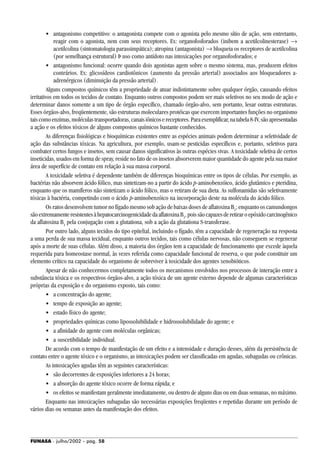 FUNASA - julho/2002 - pág. 58
• antagonismo competitivo: o antagonista compete com o agonista pelo mesmo sítio de ação, sem entretanto,
reagir com o agonista, nem com seus receptores. Ex: organofosforados (inibem a acetilcolinesterase) →
acetilcolina (sintomatologia parassimpática); atropina (antagonista) → bloqueia os receptores de acetilcolina
(por semelhança estrutural) Þ uso como antídoto nas intoxicações por organofosforados; e
• antagonismo funcional: ocorre quando dois agonistas agem sobre o mesmo sistema, mas, produzem efeitos
contrários. Ex: glicosídeos cardiotônicos (aumento da pressão arterial) associados aos bloqueadores a-
adrenérgicos (diminuição da pressão arterial).
Alguns compostos químicos têm a propriedade de atuar indistintamente sobre qualquer órgão, causando efeitos
irritativos em todos os tecidos de contato. Enquanto outros compostos podem ser mais seletivos no seu modo de ação e
determinar danos somente a um tipo de órgão específico, chamado órgão-alvo, sem portanto, lesar outras estruturas.
Esses órgãos-alvo, freqüentemente, são estruturas moleculares protéicas que exercem importantes funções no organismo
taiscomoenzimas,moléculastransportadoras,canaisiônicosereceptores.Paraexemplificar,natabela8-IV,sãoapresentadas
a ação e os efeitos tóxicos de alguns compostos químicos bastante conhecidos.
As diferenças fisiológicas e bioquímicas existentes entre as espécies animais podem determinar a seletividade de
ação das substâncias tóxicas. Na agricultura, por exemplo, usam-se pesticidas específicos e, portanto, seletivos para
combater certos fungos e insetos, sem causar danos significativos às outras espécies vivas. A toxicidade seletiva de certos
inseticidas, usados em forma de spray, reside no fato de os insetos absorverem maior quantidade do agente pela sua maior
área de superfície de contato em relação à sua massa corporal.
A toxicidade seletiva é dependente também de diferenças bioquímicas entre os tipos de células. Por exemplo, as
bactérias não absorvem ácido fólico, mas sintetizam-no a partir do ácido p-aminobenzóico, ácido glutâmico e pteridina,
enquanto que os mamíferos não sintetizam o ácido fólico, mas o retiram de sua dieta. As sulfonamidas são seletivamente
tóxicas à bactéria, competindo com o ácido p-aminobenzóico na incorporação deste na molécula do ácido fólico.
Os ratos desenvolvem tumor no fígado mesmo sob ação de baixas doses de aflatoxina B1
; enquanto os camundongos
sãoextremamenteresistentesàhepatocarcinogenicidadedaaflatoxinaB1
,poissãocapazesderetiraroepóxidocarcinogênico
da aflatoxina B1
pela conjugação com a glutationa, sob a ação da glutationa S-transferase.
Por outro lado, alguns tecidos do tipo epitelial, incluindo o fígado, têm a capacidade de regeneração na resposta
a uma perda de sua massa tecidual, enquanto outros tecidos, tais como células nervosas, não conseguem se regenerar
após a morte de suas células. Além disso, a maioria dos órgãos tem a capacidade de funcionamento que excede àquela
requerida para homeostase normal, às vezes referida como capacidade funcional de reserva, o que pode constituir um
elemento crítico na capacidade do organismo de sobreviver à toxicidade dos agentes xenobióticos.
Apesar de não conhecermos completamente todos os mecanismos envolvidos nos processos de interação entre a
substância tóxica e os respectivos órgãos-alvo, a ação tóxica de um agente externo depende de algumas características
próprias da exposição e do organismo exposto, tais como:
• a concentração do agente;
• tempo de exposição ao agente;
• estado físico do agente;
• propriedades químicas como lipossolubilidade e hidrossolubilidade do agente; e
• a afinidade do agente com moléculas orgânicas;
• a suscetibilidade individual.
De acordo com o tempo de manifestação de um efeito e a intensidade e duração desses, além da persistência de
contato entre o agente tóxico e o organismo, as intoxicações podem ser classificadas em agudas, subagudas ou crônicas.
As intoxicações agudas têm as seguintes características:
• são decorrentes de exposições inferiores a 24 horas;
• a absorção do agente tóxico ocorre de forma rápida; e
• os efeitos se manifestam geralmente imediatamente, ou dentro de alguns dias ou em duas semanas, no máximo.
Enquanto nas intoxicações subagudas são necessárias exposições freqüentes e repetidas durante um período de
vários dias ou semanas antes da manifestação dos efeitos.
 