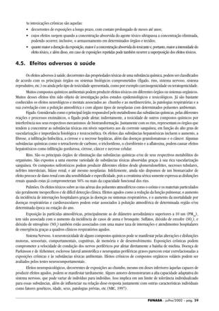 FUNASA - julho/2002 - pág. 59
As intoxicações crônicas são aquelas:
• decorrentes de exposições a longo prazo, com contato prolongado de meses até anos;
• cujos efeitos surgem quando a concentração absorvida do agente tóxico ultrapassa a concentração eliminada,
podendo ocorrer, inclusive, o armazenamento em determinados órgãos e tecidos;
• quantomaioraduraçãodaexposição,maioréaconcentraçãoabsorvidadotoxicantee,portanto,maioraintensidadedo
efeito tóxico, e além disso, em caso de exposições repetidas pode também ocorrer a superposição dos efeitos tóxicos.
4.5. Efeitos adversos à saúde
Osefeitosadversosàsaúde,decorrentesdaspropriedadestóxicasdeumasubstânciaquímica,podemserclassificados
de acordo com os principais órgãos ou sistemas biológicos comprometidos (fígado, rins, sistema nervoso, sistema
reprodutivo, etc.) ou ainda pelo tipo de toxicidade apresentada, como por exemplo carcinogenicidade ou teratogenicidade.
Muitos compostos químicos ambientais podem produzir efeitos tóxicos em diferentes órgãos ou sistemas orgânicos.
Muitos desses efeitos têm sido objeto de investigação pelos estudos epidemiológicos e toxicológicos. Já são bastante
conhecidos os efeitos neurológicos e mentais associados ao chumbo e ao metilmercúrio, às patologias respiratórias e a
sua correlação com a poluição atmosférica e com alguns tipos de neoplasias com determinados poluentes ambientais.
Fígado.Consideradocomooprincipalórgãoresponsávelpelometabolismodassubstânciasquímicas,pelasdiferentes
reações e processos enzimáticos, o fígado pode afetar, indiretamente, a toxicidade de outros compostos químicos por
interferência nos seus respectivos mecanismos de biotransformação. Juntamente com os rins, representam os órgãos que
tendem a concentrar as substâncias tóxicas em níveis superiores aos da corrente sanguínea, em função do alto grau de
vascularização e importância fisiológica e toxicocinética. Os efeitos das substâncias hepatotóxicas incluem o aumento, a
fibrose, a infiltração linfocítica, a cirrose e a necrose hepáticas, além das doenças granulomatosas e o câncer. Algumas
substâncias químicas como o tetracloreto de carbono, o tricloetileno, o clorofórmio e a aflatoxina, podem causar efeitos
hepatotóxicos como infiltração gordurosa, cirrose, câncer e necrose celular.
Rins. São os principais órgãos de eliminação das substâncias químicas e/ou de seus respectivos metabólitos do
organismo. São expostos a uma enorme variedade de substâncias tóxicas absorvidas graças à sua rica vascularização
sanguínea. Os compostos nefrotóxicos podem produzir diferentes efeitos desde glomerulonefrites, necroses tubulares,
nefrites intersticiais, litíase renal, e até mesmo neoplasias. Infelizmente, ainda não dispomos de um biomarcador de
efeito precoce de dano renal com alta sensibilidade e especificidade, pois a creatinina sérica somente expressa as disfunções
renais quando estas já comprometeram 50% ou mais da capacidade funcional dos rins.
Pulmões.Osefeitostóxicossobreasviasaéreasdospoluentesatmosféricoscomooozônioeosmateriaisparticulados
são geralmente inespecíficos e de difícil detecção clínica. Efeitos agudos como a redução da função pulmonar, o aumento
da incidência de internações hospitalares graças às doenças ou sintomas respiratórios, e o aumento da mortalidade por
doenças respiratórias e cardiovasculares podem estar associados à poluição atmosférica de determinada região e/ou
determinada época ou estação do ano.
Exposição às partículas atmosféricas, principalmente as de diâmetro aerodinâmico superiores a 10 um (PM10
),
tem sido associada com o aumento da incidência de casos de asma e bronquite. Sulfatos, dióxido de enxofre (SO2
), e
dióxido de nitrogênio (NO2
) também estão associados com uma maior taxa de internações e atendimentos hospitalares
de emergência graças a quadros clínicos respiratórios agudos.
Sistema Nervoso. A neurotoxicidade de alguns compostos químicos pode se manifestar pelas alterações e disfunções
motoras, sensoriais, comportamentais, cognitivas, de memória e de desenvolvimento. Exposições crônicas podem
comprometer a velocidade de condução dos nervos periféricos por afetar diretamente a bainha de mielina. Doença de
Parkinson e de Alzheimer, esclerose lateral amiotrófica e neuropatias periféricas graves parecem estar correlacionadas a
exposições crônicas e às substâncias tóxicas ambientais. Efeitos crônicos de compostos orgânicos voláteis podem ser
avaliados pelos testes neurocomportamentais.
Efeitos neuropsicológicos, decorrentes de exposições ao chumbo, mesmo em doses inferiores àquelas capazes de
produzir efeitos agudos, podem se manifestar tardiamente. Alguns autores demonstraram a alta capacidade adaptativa do
sistema nervoso, que pode variar de indivíduo para indivíduo. Isso implica em um limite de tolerância individualizado
para essas substâncias, além de influenciar na relação dose-resposta juntamente com outras características individuais
como fatores genéticos, idade, sexo, patologias prévias, etc.(NRC, 1997).
 