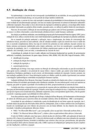 FUNASA - julho/2002 - pág. 63
4.7. Avaliação de riscos
Na epidemiologia, o conceito de risco corresponde à probabilidade de um indivíduo, de uma população definida,
desenvolver uma determinada doença, em um período de tempo também estabelecido.
Na toxicologia, o conceito de risco está associado à estimativa da probabilidade de desenvolvimento de uma doença
como resultado de uma determinada exposição, com base em estudos experimentais em animais de laboratório submetidos
a diferentes exposições. Para avaliar os riscos decorrentes da exposição às substâncias químicas, a toxicologia define limites
de toxicidade relacionados aos próprios efeitos testados, passando assim, a se utilizar de padrões limites de concentrações.
Para isso, foi necessário a definição de uma metodologia que pudesse unir, de forma quantitativa e probabilística,
as causas e os efeitos relacionados a uma determinada substância tóxica à saúde humana e ambiental.
Emrelaçãoaosproblemasambientais,umametodologiapropostapelaEnvironmentalProtectionAgency(EPA),paraa
avaliação de riscos, utiliza o conceito de dose como sendo fundamental na quantificação da exposição aos poluentes ambientais.
Em se tratando de poluição ambiental, a utilização, única e simplesmente, dos limites de concentração das
substâncias tóxicas, presentes no meio ambiente, a fim de subsidiar medidas e ações de controle dos riscos à saúde não
tem se mostrado completamente efetiva. Esse tipo de controle dos poluentes no meio ambiente, baseado somente nos
limites máximos previamente estabelecidos pelos órgãos ambientais, sem levar em consideração a quantificação da
exposição da população, isto é, o conhecimento dos hábitos populacionais quanto ao tipo de uso dos recursos do
ambiente, não contempla, como um todo, o entendimento do conceito de risco.
A metodologia de avaliação do risco à saúde, utilizada com ferramenta fundamental nas questões do gerenciamento
ambiental, é constituída, classicamente, de quatro etapas (Environ, 1986; ATSDR, 1992; EPA,1996, Veiga & Fernandes, 1999):
• identificação do perigo;
• avaliação da relação dose-resposta;
• avaliação da exposição; e
• caracterização do risco.
Identificação do Perigo. Esta etapa consiste na obtenção de informações relacionadas ao grau de toxicidade de
cada agente nocivo, avaliando o seu potencial de causar efeitos e danos à saúde, que podem variar desde alterações
bioquímicas, fisiológicas, patológicas, ou até a morte, sob determinadas condições de exposição. Consiste, portanto, em
uma avaliação qualitativa do risco. Essas informações podem ser obtidas a partir de estudos experimentais com animais
e investigações epidemiológicas controladas em populações humanas expostas.
Avaliação da Relação Dose-Resposta. Esta etapa é baseada na estimativa da relação entre a dose e a resposta para as
diferentes formas de toxicidade apresentadas pelas substâncias estudadas. De uma maneira geral, ocorre um aumento na
resposta, que pode ser quanto à gravidade e/ou incidência do efeito, proporcionalmente ao aumento da dose.
A relação entre dose e resposta descreve a proporção de respostas adversas individuais em relação à intensidade da
dose para um determinado período de exposição. Portanto, nesta etapa de avaliação do risco, é importante se determinar
que tipo de resposta será considerada tóxica, definindo exatamente a dose correspondente àquele efeito, a fim de garantir
o controle e segurança quanto à possibilidade de efeitos adversos.
Essasduasprimeirasetapas,IdentificaçãodoPerigoeAvaliaçãodaDose-Resposta,sãofundamentaisnadeterminação
de valores de referência para os possíveis efeitos de toxicidade sistêmica (Dose de Referência - DRf) e carcinogênica.
A toxicidade de uma substância é estabelecida a partir da identificação de um limiar seguro de exposição, isto é,
um limite abaixo da qual não são observados efeitos adversos, distinguindo, assim, os efeitos sistêmicos dos carcinogênicos,
levando em consideração que esses últimos são processos sem um limiar definido. Um dos objetivos dos estudos de
toxicidade é identificar principalmente diferentes efeitos:
• NOEL (“No Observable Effect Level”), que corresponde a dose na qual não é observado nenhum efeito; e
• NOAEL (“No Observed Adverse Effect Level”), relativo a dose na qual nenhum efeito adverso é observado.
O valor do NOAEL é utilizado como base para o cálculo da dose de referência (DRf), pela aplicação de fatores de
incerteza (FI) e fatores de ponderação (FP). A dose de referência pode ser definida como uma estimativa de exposição
diária de uma população humana, incluindo os indivíduos mais sensíveis, dose essa que, provavelmente, não apresenta
risco de produzir efeitos adversos durante toda a vida. A DRf é expressa em miligrama por quilograma de peso corpóreo
por dia (mg/Kg-dia), conforme a equação:
 