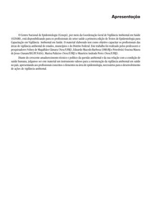 Apresentação
O Centro Nacional de Epidemiologia (Cenepi), por meio da Coordenação Geral de Vigilância Ambiental em Saúde
(CGVAM), está disponibilizando para os profissionais do setor saúde a primeira edição de Textos de Epidemiologia para
Capacitação em Vigilância Ambiental em Saúde. O material elaborado tem como objetivo capacitar os profissionais das
áreas de vigilância ambiental de estados, municípios e do Distrito Federal. Este trabalho foi realizado pelos professores e
pesquisadores Volney de Magalhães Câmara (Nesc/UFRJ), Eduardo Macedo Barbosa (SMS/RJ e Petrobrás) Iracina Maura
de Jesus (Sanam/IEC/FUNASA), Marisa Palácios (Nesc/UFRJ) e Maurício Andrade Perez (Nesc/UFRJ).
Diante do crescente amadurecimento técnico e político da questão ambiental e da sua relação com a condição de
saúde humana, julgamos ser este material um instrumento valioso para a estruturação da vigilância ambiental em saúde
nopaís,apresentandoaosprofissionaisconceitoseelementosnaáreadeepidemiologia,necessáriosparaodesenvolvimento
de ações de vigilância ambiental.
 