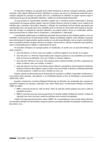 FUNASA - julho/2002 - pág. 72
Os marcadores biológicos de exposição devem refletir diretamente as diversas exposições ambientais, podendo
entretanto, sofrer alguma influência de fatores individuais ou externos, que devem ser previamente conhecidos para a
avaliação adequada da exposição em questão. Para isso, a identificação de indivíduos ou grupos expostos requer o
conhecimento do grau de especificidade metabólica e analítica de um determinado biomarcador.
Um grau perfeito de especificidade metabólica significa que a substância química determinada é derivada
exclusivamente do composto químico original, como por exemplo o benzeno, presente no sangue e no ar, exalado de um
indivíduo após a exposição a tal produto. Enquanto, a utilização da concentração do fenol urinário apresentará uma
especificidade baixa, pois grande parte desse metabólito pode ser derivado de outras fontes além daquela do benzeno
absorvido. Portanto, na avaliação da exposição ambiental a um produto químico, devem ser consideradas, também,
outras prováveis fontes de origem como as ocupacionais, e principalmente, a alimentação.
A especificidade analítica pode ser avaliada pela capacidade da mensuração de uma substância química, ou de seu
metabólito, exclusivamente por um determinado método. Algumas metodologias analíticas, muito utilizadas no passado,
para a determinação de alguns produtos químicos podem ter uma alta inespecificidade, como as reações colorimétricas
para os metabólitos urinários de alguns solventes, em relação a outras técnicas e métodos considerados mais específicos
como a cromatografia gasosa e líquida e a espectometria de massa.
Os marcadores biológicos de exposição podem ser classificados, de acordo com sua meia-vida biológica, em
quatro categorias:
• meia-vida inferior a 12 horas, como, por exemplo, os solventes orgânicos no ar alveolar ou no sangue;
• meia-vida entre 12 e 100 horas. Representados pelos compostos químicos ou seus metabólitos com uma fase
lenta-no processo de eliminação, como, por exemplo, os solventes orgânicos;
• meia-vida entre 100 horas e seis meses. Esta categoria inclui os aductos formados com ADN e componentes do
sangue ou plasma, como, por exemplo, os metais; e
• meia-vida superior a seis meses. Esses biomarcadores refletem a capacidade de armazenamento de substâncias
químicasemdiversossítiosorgânicos,órgãosetecidos,como,porexemplo,asdioxinaseasbifenilaspolicloradas
no tecido gorduroso, o cádmio nos rins, o chumbo nos ossos, etc.
Portanto, quando um determinado tipo de biomarcador de exposição é escolhido, é importante considerarmos a
toxicocinética deste marcador, especialmente a sua estabilidade durante as fases de distribuição e armazenamento
(WHO-ECEH, 1995).
Segundo a Commission on Human Biological Monitoring, da Alemanha, são consideradas duas categorias de
marcadores biológicos de exposição, conhecidos como valores limites para o monitoramento biológico em humanos
(HBM, em inglês):
• HBM I, representa um tipo de “valor de alerta” abaixo do qual não existiria qualquer risco para a saúde da
população em geral; e
• HBM II, representa uma ação acima da qual devem ser tomadas medidas imediatas de controle e redução da
exposição, pois existe risco para a saúde dos indivíduos mais suscetíveis da população.
A tabela 19-IV apresenta uma lista desses valores (HBM I e II), recomendados por esta comissão alemã, referentes
aos marcadores biológicos de determinados compostos químicos, para alguns indivíduos da população estratificados por
faixa etária e sexo.
 