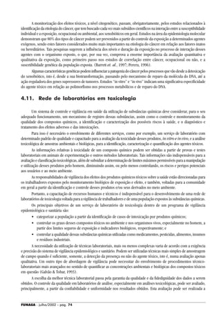 FUNASA - julho/2002 - pág. 74
A monitorização dos efeitos tóxicos, a nível citogenético, passam, obrigatoriamente, pelos estudos relacionados à
identificaçãodaetiologiadocâncer,quetembuscadocadavezmaissubsídioscientíficosnainteraçãoentreasusceptibilidade
individual e a exposição, ocupacional ou ambiental, aos xenobióticos em geral. Estudos na área da epidemiologia molecular
demonstram que 80% dos tipos de câncer podem ser prevenidos a partir do controle da exposição a determinados agentes
exógenos, sendo estes fatores considerados muito mais importantes na etiologia do câncer em relação aos fatores inatos
ou hereditários. Tais pesquisas sugerem a influência dos níveis e duração da exposição no processo de interação desses
agentes com o organismo exposto, o que, por sua vez, comprova a enorme importância da avaliação quantitativa e
qualitativa da exposição, como primeiro passo nos estudos de correlação entre câncer, ocupacional ou não, e a
suscetibilidade genética da população exposta. (Barrett et. al., 1997; Perera, 1996).
Algumascaracterísticasgenéticaspodeminfluenciarapatogeniadocâncerpelosprocessosquevãodesdeadetoxicação
do xenobiótico, isto é, desde a sua biotransformação, passando pelo mecanismo de reparo da molécula do DNA, até a
ação reguladora dos genes supressores de tumores. Estudos “in vitro” e “in vivo” indicam uma significativa especificidade
do agente tóxico em relação ao polimorfismo nos processos metabólicos e de reparo do DNA.
4.11. Rede de laboratórios em toxicologia
Um sistema de controle e vigilância em saúde da utilização de substâncias químicas deve considerar, para o seu
adequado funcionamento, um mecanismo de registro dessas substâncias, assim como o controle e monitoramento da
qualidade dos compostos químicos, a identificação e caracterização dos possíveis riscos à saúde, e o diagnóstico e
tratamento dos efeitos adversos e das intoxicações.
Para isso é necessário o envolvimento de diferentes serviços, como por exemplo, um serviço de laboratório com
determinado padrão de qualidade e capacitado para a avaliação da toxicidade desses produtos, in vitro e in vivo, e a análise
toxicológica de amostras ambientais e biológicas, para a identificação, caracterização e quantificação dos agentes tóxicos.
As informações relativas à toxicidade de um composto químico podem ser obtidas a partir de provas e testes
laboratoriais em animais de experimentação e outros métodos laboratoriais. Tais informações são indispensáveis para a
avaliaçãoeclassificaçãotoxicológicas,alémdesubsidiaradeterminaçãodelimitesmáximospermissíveisparaamanipulação
e utilização desses produtos pelo homem, diminuindo assim, ou pelo menos controlando, os riscos e perigos potenciais
aos usuários e ao meio ambiente.
As responsabilidades de vigilância dos efeitos dos produtos químicos tóxicos sobre a saúde estão direcionadas para
os trabalhadores expostos pelo monitoramento biológico de exposição e efeito, e também, voltadas para a comunidade
em geral a partir da identificação e controle desses produtos e/ou seus derivados no meio ambiente.
Portanto, a capacitação de recursos humanos e técnicos é indispensável para o desenvolvimento de uma rede de
laboratórios de toxicologia voltada para a vigilância de trabalhadores e de uma população expostos às substâncias químicas.
Os principais objetivos de um serviço de laboratório de toxicologia dentro de um programa de vigilância
epidemiológica e sanitária são:
• categorizar a população a partir da identificação de casos de intoxicação por produtos químicos;
• controlar os graus desses compostos tóxicos no ambiente e nos organismos vivos, especialmente no homem, a
partir dos limites seguros de exposição e indicadores biológicos, respectivamente; e
• controlar a qualidade dessas substâncias químicas utilizadas como medicamentos, pesticidas, alimentos, insumos
e resíduos industriais.
A necessidade da utilização de técnicas laboratoriais, mais ou menos complexas varia de acordo com a exigência
e precisão do sistema de vigilância epidemiológico e sanitário. Podem ser utilizadas técnicas mais simples de amostragem
de campo quando é suficiente, somente, a detecção da presença ou não do agente tóxico, isto é, numa avaliação apenas
qualitativa. Um outro tipo de abordagem de vigilância pode necessitar do envolvimento de procedimentos técnico-
laboratoriais mais avançados no sentido de quantificar as concentrações ambientais e biológicas dos compostos tóxicos
em questão (Galvão & Tobar, 1993).
A escolha da melhor técnica laboratorial passa pela garantia da qualidade e da fidedignidade dos dados a serem
obtidos. O controle da qualidade em laboratórios de análise, especialmente em análises toxicológicas, pode ser avaliado,
principalmente, a partir da confiabilidade e uniformidade nos resultados obtidos. Esta avaliação pode ser realizada a
 