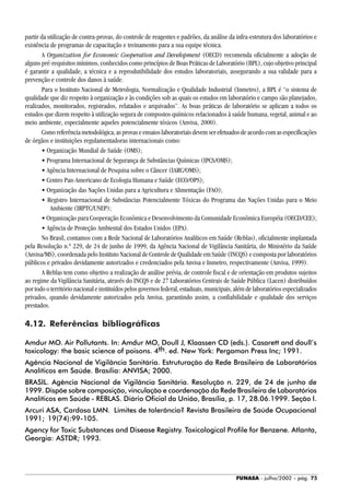 FUNASA - julho/2002 - pág. 75
partir da utilização de contra-provas, do controle de reagentes e padrões, da análise da infra-estrutura dos laboratórios e
existência de programas de capacitação e treinamento para a sua equipe técnica.
A Organization for Economic Cooperation and Development (OECD) recomenda oficialmente a adoção de
alguns pré-requisitos mínimos, conhecidos como princípios de Boas Práticas de Laboratório (BPL), cujo objetivo principal
é garantir a qualidade, a técnica e a reprodutibilidade dos estudos laboratoriais, assegurando a sua validade para a
prevenção e controle dos danos à saúde.
Para o Instituto Nacional de Metrologia, Normalização e Qualidade Industrial (Inmetro), a BPL é “o sistema de
qualidade que diz respeito à organização e às condições sob as quais os estudos em laboratório e campo são planejados,
realizados, monitorados, registrados, relatados e arquivados”. As boas práticas de laboratório se aplicam a todos os
estudos que dizem respeito à utilização segura de compostos químicos relacionados à saúde humana, vegetal, animal e ao
meio ambiente, especialmente aqueles potencialmente tóxicos (Anvisa, 2000).
Comoreferênciametodológica,asprovaseensaioslaboratoriaisdevemserefetuadosdeacordocomasespecificações
de órgãos e instituições regulamentadoras internacionais como:
• Organização Mundial de Saúde (OMS);
• Programa Internacional de Segurança de Substâncias Químicas (IPCS/OMS);
• Agência Internacional de Pesquisa sobre o Câncer (IARC/OMS);
• Centro Pan-Americano de Ecologia Humana e Saúde (ECO/OPS);
• Organização das Nações Unidas para a Agricultura e Alimentação (FAO);
• Registro Internacional de Substâncias Potencialmente Tóxicas do Programa das Nações Unidas para o Meio
Ambiente (IRPTC/UNEP);
• Organização para Cooperação Econômica e Desenvolvimento da Comunidade Econômica Européia (OECD/CEE);
• Agência de Proteção Ambiental dos Estados Unidos (EPA).
No Brasil, contamos com a Rede Nacional de Laboratórios Analíticos em Saúde (Reblas), oficialmente implantada
pela Resolução n.º 229, de 24 de junho de 1999, da Agência Nacional de Vigilância Sanitária, do Ministério da Saúde
(Anvisa/MS), coordenada pelo Instituto Nacional de Controle de Qualidade em Saúde (INCQS) e composta por laboratórios
públicos e privados devidamente autorizados e credenciados pela Anvisa e Inmetro, respectivamente (Anvisa, 1999).
A Reblas tem como objetivo a realização de análise prévia, de controle fiscal e de orientação em produtos sujeitos
ao regime da Vigilância Sanitária, através do INCQS e de 27 Laboratórios Centrais de Saúde Pública (Lacen) distribuídos
por todo o território nacional e instituídos pelos governos federal, estaduais, municipais, além de laboratórios especializados
privados, quando devidamente autorizados pela Anvisa, garantindo assim, a confiabilidade e qualidade dos serviços
prestados.
4.12. Referências bibliográficas
Amdur MO. Air Pollutants. In: Amdur MO, Doull J, Klaassen CD (eds.). Casarett and doull’s
toxicology: the basic science of poisons. 4th. ed. New York: Pergamon Press Inc; 1991.
Agência Nacional de Vigilância Sanitária. Estruturação da Rede Brasileira de Laboratórios
Analíticos em Saúde. Brasília: ANVISA; 2000.
BRASIL. Agência Nacional de Vigilância Sanitária. Resolução n. 229, de 24 de junho de
1999. Dispõe sobre composição, vinculação e coordenação da Rede Brasileira de Laboratórios
Analíticos em Saúde - REBLAS. Diário Oficial da União, Brasília, p. 17, 28.06.1999. Seção I.
Arcuri ASA, Cardoso LMN. Limites de tolerância? Revista Brasileira de Saúde Ocupacional
1991; 19(74):99-105.
Agency for Toxic Substances and Disease Registry. Toxicological Profile for Benzene. Atlanta,
Georgia: ASTDR; 1993.
 