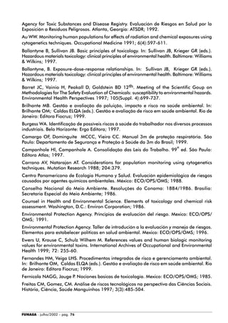 FUNASA - julho/2002 - pág. 76
Agency for Toxic Substances and Disease Registry. Evaluación de Riesgos en Salud por la
Exposición a Resíduos Peligrosos. Atlanta, Georgia: ATSDR; 1992.
Au WW. Monitoring human populations for effects of radiation and chemical exposures using
cytogenetics techniques. Occupational Medicine 1991; 6(4):597-611.
Ballantyne B, Sullivan JB. Basic principles of toxicology. In: Sullivan JB, Krieger GR (eds.).
Hazardous materials toxicology: clinical principles of environmental health. Baltimore: Williams
& Wilkins; 1997.
Ballantyne, B. Exposure-dose-response relationships. In: Sullivan JB, Krieger GR (eds.).
Hazardous materials toxicology: clinical principles of environmental health. Baltimore: Williams
& Wilkins; 1997.
Barret JC, Vainio H, Peakall D, Goldstein BD 12th. Meeting of the Scientific Goup on
Methodologies for The Safety Evaluation of Chemicals: susceptibility to environmental hazards.
Environmental Health Perspectives 1997; 105(Suppl. 4):699-737.
Brilhante MB. Gestão e avaliação da poluição, impacto e risco na saúde ambiental. In:
Brilhante OM; Caldas ELQA (eds.). Gestão e avaliação de risco em saúde ambiental. Rio de
Janeiro: Editora Fiocruz; 1999.
Burgess WA. Identificação de possíveis riscos à saúde do trabalhador nos diversos processos
industriais. Belo Horizonte: Ergo Editora; 1997.
Camargo OF, Dominguite MCCC, Vieira CC. Manual 3m de proteção respiratória. São
Paulo: Departamento de Segurança e Proteção à Saúde da 3m do Brasil; 1999.
Campanhole Hl, Campanhole A. Consolidação das Leis do Trabalho. 99ª ed. São Paulo:
Editora Atlas; 1997.
Carrano AV, Natarajan AT. Considerations for population monitoring using cytogenetics
techniques. Mutation Research 1988; 204:379.
Centro Panamericano de Ecologia Humana y Salud. Evaluación epidemiológica de riesgos
causados por agentes químicos ambientales. México: ECO/OPS/OMS; 1988.
Conselho Nacional do Meio Ambiente. Resoluções do Conama: 1884/1986. Brasília:
Secretaria Especial do Meio Ambiente; 1986.
Counsel in Health and Environmental Science. Elements of toxicology and chemical risk
assessment. Washington, D.C.: Environ Corporation; 1986.
Environmental Protection Agency. Principios de evaluación del riesgo. Mexico: ECO/OPS/
OMS; 1991.
Environmental Protection Agency. Taller de introdución a la evaluación y manejo de riesgos.
Elementos para estabelecer políticas en salud ambiental. Mexico: ECO/OPS/OMS; 1996.
Ewers U, Krause C, Schulz Wilhem M. References values and human biologic monitoring
values for environmental toxins. International Archives of Occupational and Environmental
Health 1999; 72: 255-60.
Fernandes HM, Veiga LHS. Procedimentos integrados de risco e gerenciamento ambiental.
In: Brilhante OM, Caldas ELQA (eds.). Gestão e avaliação de risco em saúde ambiental. Rio
de Janeiro: Editora Fiocruz; 1999.
Fernícola NAGG, Jauge P. Nociones basicas de toxicología. Mexico: ECO/OPS/OMS; 1985.
Freitas CM, Gomez, CM. Análise de riscos tecnológicos na perspectiva das Ciências Sociais.
História, Ciência, Saúde Manguinhos 1997; 3(3):485-504.
 