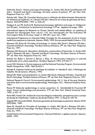 FUNASA - julho/2002 - pág. 77
Gallo MA, Doull J. History and scope of toxicology. In: Amdur MO, Doull J and Klaassen CD
(eds.). Casarett and doull’s toxicology: the basic science of poisons. 4th. ed. New York:
Pergamon Press Inc; 1991.
Galvão LAC, Tobar CR. Conceitos básicos para a utilização de determinações laboratoriais
em Sistemas de Vigilância. In: Câmara VM (ed.). Mercúrio em áreas de garimpos de Ouro.
México: ECO/OPS/OMS; 1993. p.1536-42.
Hodgson E, Levi PE, Guthrie FE. Biochemical toxicology: definition and scope. In: Hodgson E,
Levi PE (eds.). Introduction to biochemical toxicology. 2nd ed. Appleton & Lange; 1994.
International Agency for Research on Cancer. Genetic and related effects: an updating of
selected Iarc Monographs from volums 1-42. Iarc Monographs On The Evaluation Of
Carcinogenic Risks To Humans, Suppl. 6: 399-401. Lyon: Iarc; 1987.
International Programme on Chemical Safety. Principles for the assessment of risk to human
health from exposure to chemicals. Geneva: WHO; 1999. Environmental Health Criteria n. 210.
Klaassen CD, Eaton Dl. Principles of toxicology. In: Amdur MO, Doull J, Klaassen CD (eds.).
Casarett and Doull’s Toxicology: The Basic Science of Poisons. 4th. ed., New York: Pergamon
Press Inc; 1991.
Klaassen CD, Rozman K. Absorption, distribution, and excretion of toxicantes. In: Amdur MO,
Doull J, Klaassen CD (eds.). Casarett and Doull’s Toxicology: The Basic Science of Poisons.
4th. ed. New York: Pergamon Press Inc; 1991.
Koteles GJ, Bojtor I, Szirmai S, Berces J, Otos, M. Micronucleus frequency in cultured
lymphocytes of an urban population. Mutation Research 1993; 319:267-71.
Lucier GW, Schecter A. Human exposure and the National Toxicoloy Program. Environmental
Health Perspectives 1998; 106(10):623-7.
Mendes R. Aspectos históricos da patologia do trabalho. In: Mendes R. (ed.). A Patologia do
trabalho. Rio de Janeiro: Atheneu; 1995.
Menzer RE. Water and soil pollutants. In: Amdur MO, Doull J, Klaassen CD (eds.). Casarett and
Doull’s Toxicology: The Basic Science of Poisons. 4th. ed. New York: Pergamon Press Inc; 1991.
National Research Council. Environmental epidemiology. Vol. 2. Use of the gray literature
and other data in environmental epidemiology. Washington, D.C.: National Academy Press;
1997.
Perera FP. Molecular epidemiology in cancer prevention. In: Schottenfeld D, Fraumeni DF
(orgs). Cancer epidemiology and prevention. 2nd. ed. New York: Oxford University Press;
1996. p.101-15.
Porto MFS, Freitas CM. Análise de riscos tecnológicos ambientais: perspectivas para o campo
da Saúde do Trabalhador. Cadernos de Saúde Pública 1997; 13 (Supl.2):109-18.
Salgado PET, Fernícola NAGG. Nociones generales de toxicología ocupacional. Mexico: ECO/
OPS/OMS; 1989.
Sipes IG, Gandofi AJ. Principles of toxicology. In: Amdur MO, Doull J, Klaassen CD (eds.).
Casarett and Doull’s Toxicology: The Basic Science of Poisons, 4th. ed. New York: Pergamon
Press Inc; 1991.
United Nations Environmental Programme. Chemical Pollution: a global overview. Geneva:
UNEP; 1992.
 