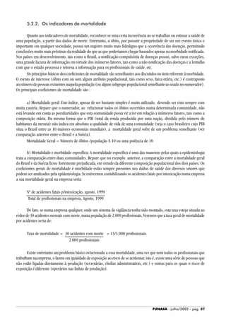 FUNASA - julho/2002 - pág. 87
5.2.2. Os indicadores de mortalidade
Quanto aos indicadores de mortalidade, reconhece-se uma certa incoerência ao se trabalhar ou estimar a saúde de
uma população, a partir dos dados de morte. Entretanto, o óbito, por possuir a propriedade de ser um evento único e
importante em qualquer sociedade, possui um registro muito mais fidedigno que a ocorrência das doenças, permitindo
conclusões muito mais próximas da realidade do que as que poderíamos chegar baseados apenas na morbidade notificada.
Nos países em desenvolvimento, tais como o Brasil, a notificação compulsória de doenças possui, salvo raras exceções,
uma grande lacuna de informação em virtude dos inúmeros fatores, tais como a não notificação das doenças e a lentidão
com que o estado processa e retorna a informação para os profissionais de saúde, etc.
Os princípios básicos dos coeficientes de mortalidade são semelhantes aos discutidos no item referente à morbidade.
O evento de interesse (óbito com ou sem algum atributo populacional, tais como sexo, faixa etária, etc.) é contraposto
aonúmerodepessoasexistentesnaquelapopulação(oualgumsubgrupopopulacionalsemelhanteaousadononumerador).
Os principais coeficientes de mortalidade são :
a) Mortalidade geral: Este índice, apesar de ser bastante simples é muito utilizado, devendo ser visto sempre com
muita cautela. Repare que o numerador, ao relacionar todos os óbitos ocorridos numa determinada comunidade, não
está levando em conta as peculiaridades que esta comunidade possa vir a ter em relação a inúmeros fatores, tais como a
composição etária. Da mesma forma que o PIB (total da renda produzida por uma nação, dividida pelo número de
habitantes da mesma) não indica em absoluto a qualidade de vida de uma comunidade (veja o caso brasileiro cujo PIB
situa o Brasil entre as 10 maiores economias mundiais), a mortalidade geral sofre de um problema semelhante (ver
comparação anterior entre o Brasil e a Suécia).
Mortalidade Geral = Número de óbitos /população X 10 ou uma potência de 10
b) Mortalidade e morbidade específica: A mortalidade especifica é uma das maneiras pelas quais a epidemiologia
trata a comparação entre duas comunidades. Repare que no exemplo anterior, a comparação entre a mortalidade geral
do Brasil e da Suécia ficou fortemente prejudicada, em virtude da diferente composição populacional dos dois países. Os
coeficientes gerais de mortalidade e morbidade estão sempre presentes nos dados de saúde dos diversos setores que
podem ser analisados pela epidemiologia. Se estivermos contabilizando os acidentes fatais por intoxicação numa empresa
a sua mortalidade geral na empresa seria:
Nº de acidentes fatais p/intoxicação, agosto, 1999
Total de profissionais na empresa, Agosto, 1999
De fato, se numa empresa qualquer, onde um sistema de vigilância tenha sido montado, esta taxa esteja situada ao
redor de 30 acidentes mensais com morte, numa população de 2.000 profissionais, Veremos que a taxa geral de mortalidade
por acidentes seria de:
Taxa de mortalidade = 30 acidentes com morte = 15/1.000 profissionais.
2.000 profissionais
Existe entretanto um problema básico relacionado a essa mortalidade, uma vez que nem todos os profissionais que
trabalham na empresa, o fazem em igualdade de exposição ao risco de se acidentar, isto é, existe uma série de pessoas que
não estão ligadas diretamente à produção (secretárias, chefias administrativas, etc.) e outras para os quais o risco de
exposição é diferente (operários nas linhas de produção).
 