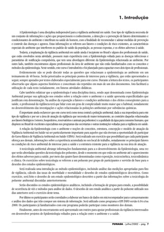 FUNASA - julho/2002 - pág. 7
1. Introdução
A Epidemiologia é uma disciplina indispensável para a vigilância ambiental em saúde. Esse tipo de vigilância necessita de
um conjunto de informações e ações que proporcionem o conhecimento, a detecção e a prevenção de fatores determinantes e
condicionantes do ambiente e interfiram na saúde do homem, com a finalidade de recomendar e adotar medidas de prevenção
e controle das doenças e agravos. Estas informações se referem aos fatores e condições de risco existentes, as características
especiais do ambiente que interferem no padrão de saúde da população, as pessoas expostas, e os efeitos adversos à saúde.
Todavia, a implantação da vigilância ambiental em saúde ainda é incipiente no Brasil e alguns dos profissionais de saúde,
que estão envolvidos nesta atividade, possuem mais experiência com a Epidemiologia voltada para as doenças infecciosas e
parasitárias de notificação compulsória, que tem uma abordagem diferente da Epidemiologia relacionada ao ambiente. Por
outro lado, também encontramos alguns profissionais da área de ambiente que não estão familiarizados com os conceitos e
métodosdaepidemiologia.Nestesentido,estecursoéintrodutórioefoiplanejadoparacapacitaressesdoistiposdeprofissionais.
Evidentemente não se pode discutir todas as questões que relacionam a epidemiologia ao ambiente em um
treinamento de 40 horas. Serão priorizados os principais pontos de interesse para a vigilância, que estão apresentados a
seguir, sempre apoiados por textos elaborados especialmente para este curso. Durante a leitura dos textos, os participantes
observarão que alguns aspectos históricos e conceituais são repetidos em mais de um dos documentos. Isto facilitará a
utilização de cada texto isoladamente, em futuras atividades didáticas.
Cabe também enfatizar que a epidemiologia é uma disciplina única, sendo aqui denominada como Epidemiologia
Ambiental porque sua aplicação nos estudos sobre a relação entre o ambiente e a saúde apresenta especificidades que
justificam esta denominação. Na análise da exposição a fatores e condições ambientais e dos efeitos conseqüentes para a
saúde, o profissional da vigilância terá que lidar com um grau de complexidade muito maior que o habitual, notadamente
no desenvolvimento das investigações e ações relacionadas às poluições ambientais por substâncias químicas.
Éimportanteaindaesclarecerqueestecursoterácomotemacentralapoluiçãoambiental,dadaasuaimportânciaparaeste
tipo de vigilância e por ser a área de atuação da vigilância que necessita de maior treinamento, ao contrário daquelas relacionadas
aosfatoresbiológicos(vetores,hospedeiros,reservatórioseanimaispeçonhentos)eaqualidadedaáguaparaconsumohumano,que
dispõemnoBrasildeexcelentesespecialistasnosprogramasdassecretariaseoutrasinstituiçõesvoltadasparaavigilânciaemsaúde.
A relação da Epidemiologia com o ambiente e noções de conceitos, estrutura, concepção e modelo de atuação da
Vigilância Ambiental em Saúde vai ser particularmente importante para aqueles que não tiveram a oportunidade de participar
doCursoBásicodeVigilânciaAmbientalemSaúde(CBVA).Serárealizadoumexercícioquepossibilitaráquecadaparticipante
ofereça aos demais, informações sobre a experiência acumulada no seu local de trabalho, notadamente os principais fatores
ou condições de risco ambiental de interesse para a saúde e a estrutura existente para a vigilância na sua área de atuação.
A toxicologia ambiental abrange informações fundamentais para a o desenvolvimento da Epidemiologia, uma vez
que serão abordadas questões da toxicologia dos poluentes, desde o momento em que estão no ambiente até o aparecimento
dos efeitos adversos para a saúde, por meio das quatro fases denominadas como exposição, toxicocinética, toxicodinâmica
e clínica. Os exercícios sobre toxicologia se referem a um poluente por grupo de participantes e servirão de base para o
desenho dos estudos epidemiológicos.
Será realizada uma introdução ao método epidemiológico, incluindo análise das medições apropriadas para fins
de vigilância, cálculo das taxas de morbidade e mortalidade e desenho de estudos epidemiológicos descritivos. Como
exercício, será feito o desenho de um estudo epidemiológico descritivo a partir das informações sobre a toxicologia do
poluente ambiental discutidas anterioriormente.
Serão discutidos os estudos epidemiológicos analíticos, incluindo a formação de grupos para estudo, a possibilidade
de ocorrência de viés e métodos para análise de dados. O desenho de um estudo analítico a partir do poluente utilizado nos
dias anteriores será o exercício deste tema.
Porúltimoosparticipantesserãoconvidadosaelaborarumbancodedadosemmicrocomputadorparaoarmazenamento
e análise dos dados que irão compor um sistema de informação. Será utilizado como programa o EPI INFO versão 6.04 e/ou
2000. Os participantes já familiarizados com este programa poderão participar como monitores dos demais.
Finalmente, antes do encerramento será apresentado um roteiro para apoiar profissionais da vigilância interessados
em desenvolver projetos de Epidemiologia voltados para a relação entre o ambiente e a saúde.
 