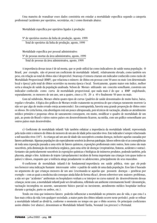 FUNASA - julho/2002 - pág. 88
Uma maneira de reanalisar esses dados consistiria em estudar a mortalidade específica segundo a categoria
profissional (acidentes por operários, secretárias, etc.) como ilustrado abaixo:
Mortalidade específica por operários ligados à produção:
Nº de operários mortos da linha de produção, agosto, 1999
Total de operários da linha de produção, agosto, 1999
Mortalidade específica por pessoal administrativo:
Nº de pessoas mortas da área administrativa, agosto, 1999
Total de pessoas da área administrativa, agosto, 1999
A importância dessas taxas é de tal monta, que se pode utilizá-las como indicadores de saúde numa população. O
Brasil, por exemplo, não só possui um coeficiente de mortalidade infantil, relativamente elevado, como também seu
peso, em relação ao total de óbitos não é desprezível. Swaroop e Uemura criaram um indicador conhecido como razão de
Mortalidade Proporcional (RMP), que relaciona o número de óbitos em pessoas com 50 anos ou mais (em determinado
local e época) pelo total de óbitos ocorridos na mesma época e local. Teoricamente, quanto maior este índice, melhor
seria a situação de saúde da população analisada. Nelson de Moraes utilizando um conceito semelhante, construiu um
indicador conhecido como curva de mortalidade proporcional, que nada mais é do que a RMP englobando,
separadamente, os menores de um ano, um a quatro, cinco a 19, 20 a 49 e finalmente 50 anos ou mais.
Com tal subdivisão, Moraes obtém quatro tipos de curvas (padrões de saúde denominados de muito baixo, baixo,
regular e elevados. A lógica dos gráficos de Moraes reside exatamente na premissa de que crianças raramente morrem (a
não ser que algo de muito errado esteja acontecendo). Em contrapartida, haveria uma grande proporção de óbitos entre
os idosos. De certa forma, esta abordagem está um pouco ultrapassada, pois técnicas de vacinação, aliadas ao atendimento
médico primário e pequenas obras de saneamento conseguem, em muito, modificar o quadro de mortalidade de um
país, ao ponto do Brasil e vários outros países em desenvolvimento ficarem, na média, com um gráfico sememlhante aos
outros países mais desenvolvidos.
c) Coeficiente de mortalidade infantil: Vale também enfatizar a importância da mortalidade infantil, representada
pelarazãoentreonúmerodeóbitosdemenoresdeumanodeidadepelosnascidosvivos.Esteindicadorésemprerelacionado
a mil nascidos vivos (103
). As crianças até um ano de idade são susceptíveis a muitas doenças, inclusive aquelas causadas por
fatoresambientais.Algumaspopulaçõessãoespecialmentesensíveisàsdiversaspatologias.Idosossofremnãosóasconseqüências
de toda uma exposição passada a uma série de fatores químicos, exposições profissionais entre outros, bem como são mais
suscetíveis, pela diminuição da resistência orgânica, para uma série de doenças (respiratórias, fraturas, acidentes e outras).
Gestantes são particularmente suscetíveis às exposições químicas e biológicas de inúmeros produtos, podendo também, pela
placenta, atingir o feto. Acidentes de trajeto (atropelamento) incidem de forma importante nas crianças (em quase todos os
países) e idosos, enquanto que a violência atinge pesadamente os adolescentes, principalmente do sexo masculino.
O coeficiente de mortalidade infantil é de fundamental importância em saúde pública, visto que ele pode
nos fornecer uma indicação bastante interessante sobre o padrão de saúde de uma dada população. Esse fato é baseado
no argumento de que crianças menores de um ano (excetuando-se aquelas que possuem doenças – genéticas por
exemplo – com as quais a medicina não consegue ainda lidar de forma eficaz), devem sobreviver sem maiores problemas,
a não ser que “acidentes” ambientais ou hospitalares venham a se interpor no curso natural do desenvolvimento dessas
crianças;nestecaso,amortalidadeinfantilpodeserelevadíssima,refletindoumambienteextremamentehostil (desnutrição,
vacinação incompleta ou ausente, saneamento básico parcial ou inexistente, atendimento médico hospitalar ineficaz
durante a gestação, parto ou ambos, etc.).
Tendo em vista que inúmeros fatores poderão influenciar a mortalidade no primeiro ano de vida, e que esta é a
fase mais crítica da vida (em qualquer sociedade, a maior parte dos óbitos infantis ocorre neste período), pode-se refinar
a mortalidade infantil ao dividi-la, conforme o momento no tempo em que o óbito ocorreu. Os principais coeficientes
assim obtidos (ver abaixo), denominam-se Mortalidade Infantil Tardia, Neonatal (ou precoce) e Perinatal.
 