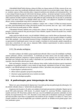FUNASA - julho/2002 - pág. 89
A Mortalidade Infantil Tardia relaciona o número de óbitos em crianças maiores de 28 dias e menores de um ano,
durante um ano, numa área considerada, dividido pelo número de nascidos vivos na mesma região e tempo. Repare que
ao considerar apenas os óbitos nesta faixa etária, o impacto do ambiente neste indicador será extremamente forte, isto
é, essas crianças formam um grupo de sobreviventes das doenças genéticas, má atenção à gestação (toxemia gravídica),
má assistência hospitalar (sofrimento fetal, tétano neonatal). Um óbito no período de tempo considerado por tal indicador,
refleteexatamenteumafalhacompletanosistemadesaúdepúblicadaregiãoconsiderada,fatoestequepodeser prontamente
revertido (com imenso impacto na mortalidade infantil como um todo), caso apliquem-se campanhas de vacinação
eficazes, invista-se minimamente numa rede de saneamento básico, etc.
A Mortalidade Infantil neonatal (precoce) estabelece a relação entre o número de óbitos em crianças menores
de 28 dias, numa determinada área e tempo, pelo total de nascidos vivos na mesma área e ano. Aqui o meio ambiente
não atua de forma tão pesada quanto no último indicador.
A Mortalidade Perinatal é definida como a relação entre o número de crianças falecidas entre a 28a
semana de
gestação e a primeira semana de vida, para uma época e locais definidos, segundo o número de nascidos vivos, somados
aos óbitos fetais tardios.
Ainda a partir dos dados de morte, a taxa de letalidade é definida como o total de óbitos por determinada doença,
dividido pelo total de casos da mesma doença. Essa taxa expressa a gravidade com que um agente etiológico se manifesta
numa dada população, num determinado momento do tempo. A letalidade pode ser influenciada por uma real queda
no aparecimento de manifestações graves (como por exemplo a escarlatina no século passado, quando comparada aos
nossos dias), a descoberta de uma cura ou tratamento (sífilis e diabetes respectivamente) ou ainda ao aumento no
número de diagnósticos precoces realizados.
5.2.3. Os estudos ecológicos
Os estudos ecológicos são voltados a grupos populacionais utilizando índices ou taxas de mortalidade e morbidade,
variáveis ambientais, culturais, socioeconômicas. É considerado por muitos autores como um estudo analítico. Em
Saúde Ambiental geralmente comparam-se registros temporais de dados de exposição com os de efeitos adversos. A
dificuldade para realização deste tipo de estudo é relacionada com a precariedade dos registros tanto dos dados de
exposição, como dos efeitos adversos para a saúde.
Entre suas limitações, destacam-se o fato de utilizarem valores médios (podem desvalorizar aspectos importantes
de subgrupos da população estudada) e serem estudos de longa duração, dependentes de fontes de coleta, registros e
medições, o que dificulta aplicação em áreas de populações instáveis. Apresentam como principais características:
• levantar hipóteses (podendo testá-las);
• utilizar variáveis agrupadas (perspectiva integralizadora);
• relacionar o grupo populacional com as variáveis em estudo;
• realizar uma abordagem geográfica.
5.3. A padronização para interpretação de taxas
Muitas vezes, para a interpretação de algumas taxas é necessária que haja uma padronização das informações. Um
dos métodos utilizados chama-se “método direto de padronização”.
Imaginemos dois hospitais A e B, ambos com unidades de internação para pacientes acidentados. Digamos que no
ano de 1992, ambos internaram 1.000 doentes. No primeiro hospital (A), ocorreram 700 óbitos, enquanto que no
segundo ocorreram 100. Desta forma, podemos dizer que a taxa de mortalidade para pacientes acidentados nos dois
hospitais, foi respectivamente de 70% e 10%. Baseando-se nesses dados pode-se inicialmente concluir que o hospital B
apresenta um melhor corpo clínico ou equipamentos mais modernos do que o hospital A (ver tabela 2-V). Vamos, nesse
exemplo, estabelecer, em nome da simplicidade, que os acidentes pudessem ser divididos em três grandes grupos: casos
leves, moderados e graves.
 