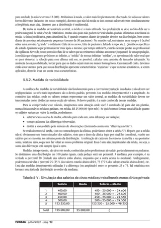 FUNASA - julho/2002 - pág. 92
1
2
3
4
5
Total
para um lado (o valor extremo 12.000). Atribuímos à moda, o valor mais freqüentemente observado. Se todos os valores
forem diferentes (tal como em nosso exemplo), dizemos que não há moda; se dois ou mais valores tiverem simultaneamente
a freqüência mais alta, dizemos que a distribuição é multimodal.
De todas as medidas de tendência central, a média é a mais utilizada. Sua preferência se deve ao fato dela ser a
pedra inaugural de uma série de estatísticas, muitas das quais não podem ser calculadas quando utilizamos a mediana ou
moda. A única justificativa, para abandoná-la, é quando estamos diante de grandes desvios na distribuição, bem como
diante de amostras relativamente pequenas (menos de 30 pacientes). No mundo real, entretanto, nem sempre é factível
obter uma amostra “grande” o suficiente (falta de recursos, falta de pacientes, falta de tempo, etc.). Questões específicas
do estudo (pacientes que permanecem vivos após o mesmo; que tempo utilizar?), estarão sempre postas ao profissional
da vigilância. Serve de pouco consolo o fato de se saber que ao retirarmos infinitas amostras (pequenas) de uma população,
à medida que chegarmos próximos ao infinito, a “média” de nossas infinitas “médias”, se aproximará do valor real que
se quer observar. A solução para esse dilema está em, se possível, calcular uma amostra de tamanho adequado. Na
ausência dessa possibilidade, torcer para que os dados sejam mais ou menos homogêneos. Caso nada dê certo, devemos
então estar atentos para que nossa distribuição apresente características “especiais” e que os testes estatísticos, a serem
aplicados, deverão levar em conta essas características.
5.5.2. Medida de variabilidade
As análises das medidas de variabilidade são fundamentais para a correta interpretação dos dados e não devem ser
negligenciadas. As três mais importantes são o desvio padrão, percentis (ou medidas interpercentis) e a amplitude. Ao
contrário das médias, onde os valores tentam representar um valor central, as medidas de variabilidade devem ser
interpretadas como distâncias numa escala de valores. O desvio padrão, é a mais conhecida dessas medidas.
Para se compreender esse cálculo, imaginemos uma situação onde você é convidado(a) para dar um plantão,
numa clínica onde os médicos ganham, em média, R$ 25.000,00 (por mês). Se quiséssemos formar uma idéia de quanto
os salários variam ao redor da média, poderíamos:
• subtrair cada salário da média, obtendo para cada um, uma diferença ou variação;
• somar cada uma das diferenças observadas;
• dividir a soma obtida pelo número de observações (formando assim uma “diferença média”).
Se realizássemos tal tarefa, com os contracheques da clínica, poderíamos obter a tabela 5-V. Repare que a média
não é, obviamente um bom estimador dos salários, visto que o dono da clínica (que por sinal lhe convidou), recebe um
salário que se encontra no extremo posto da distribuição. A subtração de cada um dos valores da média e sua posterior
soma, totalizou zero, o que nos faz voltar ao nosso problema original. Essa é uma das propriedades da média, ou seja, a
soma das diferenças será sempre igual a zero.
Medidas interpercentis, são de certo modo, conhecidas pelos profissionais de saúde, particularmente os pediatras.
Se dividirmos uma distribuição em 100 partes iguais, cada pedaço será um percentil. A mediana, por exemplo, é na
verdade o percentil 50 (metade dos valores estão abaixo, enquanto que a outra acima da mediana). Analogamente,
poderemos calcular o percentil 25 (25 % dos valores estarão abaixo dele), 75 (75 % dos valores estarão abaixo deste), etc.
Uma das medidas interpercentis utilizadas é a diferença (ou amplitude) entre os percentis 25 e 75. Tal estatística nos
fornece uma idéia da distribuição ao redor da mediana.
Tabela 5-V - Simulação dos salários de cinco médicos trabalhando numa clínica privada
Salário
400,00
400,00
450,00
500,00
123.250,00
125.000,00
Média
25.000,00
Salário – Média
400 – 25.000 = - 24.600
400 – 25.000 = - 24.600
450 – 25.000 = - 24.550
500 – 25.000 = - 24.500
123.250 - 25.000 = 98.250
0
 