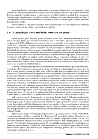 FUNASA - julho/2002 - pág. 93
Se uma distribuição for extremamente dispersa, isto é, se não existem valores extremos (para baixo ou para cima)
isoladamente, e sim a ocupação de quase toda a escala de valores possíveis para aquela variável, esta amplitude interpercentil
deverá ser grande. Por outro lado, quando os valores extremos forem fatos isolados, tal amplitude deverá ser pequena.
Finalmente temos a amplitude que é calculada pela subtração do maior pelo menor valor encontrado. Essa última é
claramente a mais instável das medidas de variação. Ela pode ser calculada (ou fornecida) para se ter uma rápida idéia
da variabilidade dos dados.
O desvio padrão é de longe a mais utilizada das medidas de variabilidade. Ela sofre entretanto, se a distribuição
tiver valores extremos (já que a média é incorporada em seu cálculo).
5.6. A população a ser estudada: amostra ou censo?
Digamos que você queira determinar quantos funcionários de uma fábrica apresentam hipertensão arterial. Ao
final de seu estudo, digamos que você obtenha (examinando todos os funcionários) algo como 120 hipertensos numa
população total de 1.000 trabalhadores (que representa o universo, ou seja, todos os funcionários somam 1.000 para a
referida fábrica). Alguns dos examinados representam pessoas que sequer sabiam ser hipertensas (casos novos - vamos
fingir, em nome da simplicidade, que estes funcionários não eram casos antigos de hipertensão sem jamais terem sido
diagnosticados) e outros são casos que já sabiam de sua condição (casos antigos ou crônicos). Podemos dizer, portanto,
que nosso estudo está captando a prevalência de hipertensão na referida fábrica. Essa situação pode portanto variar entre
osdiversosestudosseccionais.Estudosseccionaissobreinfecçõeshospitalarespodemseocuparapenasdecasosincidentes,
prevalentes ou ainda ambos. Em relação à amostra propriamente dita, os pesquisadores realizaram um censo, pois
entrevistaram todos os funcionários. Como a população total era relativamente pequena, tal procedimento foi factível,
apesar de representar um custo (horas de entrevista, processamento de dados, trabalho extra, tempo adicional, etc.)
maior do que se estudássemos 300 trabalhadores.
Asamostrassãorealizadasparaseestimaroqueestáacontecendocomapopulaçãototalemqueestamosinteressados.
Se pensarmos sobre esse processo, veremos que toda amostra está sujeita a possível existência de uma série de erros, ou
seja, só teremos absoluta certeza de que o fator sendo medido (prevalência de hipertensão arterial) será igual ao da
população total, quando medirmos a referida pressão de todos os trabalhadores, o que nos faz voltar ao nosso problema
de custo ou de viabilidade (prevalência de hipertensão na população brasileira). É razoavelmente intuitivo se pensar que
quanto maior a amostra, menor a chance de “errarmos” em nossa estimativa e alternativamente, quanto menor essa,
maior a chance de incorrer em erro. Se nossa amostra fosse composta de um indivíduo, a chance de sua pressão arterial
representar a média de todos os trabalhadores seria pequena. À medida que aumentamos essa amostra (100, 200, etc.)
a chance de que as pressões analisadas se aproximem do que obteríamos pelo censo também aumenta. Foge do objetivo
deste texto uma discussão mais aprofundada. Repare entretanto que as fórmulas para cálculo amostral (expressões
algébricas geralmente simples) devem levar em consideração o grau e erro que você aceita cometer (caso a real prevalência
de hipertensão seja de 10%, mas não haverá qualquer mudança de conduta, caso sua amostra erradamente aponte uma
prevalência entre 7% e 13%, você está na verdade dizendo que aceita erros na sua estimativa na ordem de 30% !).
Ainda em relação à amostra, devemos decidir a forma pela qual ela será realizada. Se a fábrica em questão contiver
setores altamente diferenciados, talvez seja interessante quebrar (estratificar) a amostra para cada um dos setores, ou
pelo menos para grupos de setores, calculando amostras para cada um. Digamos que eu queira calcular a prevalência de
hepatite B num dado hospital. Existem funcionários (enfermeiras, cirurgiões, etc.) com um risco maior de se infectarem
do que outros profissionais (enfermeiras ou médicos em cargos de chefia, funcionários da administração, etc.). Além do
risco destes profissionais não ser o mesmo, dificilmente o número de trabalhadores de diferentes graus de risco também
será igual. Exemplo:
Digamos que um hospital possua três tipos de profissionais no que tange ao risco de infecção pela hepatite B:
pessoal administrativo (risco baixo - prevalência de 0,2 casos por 1.000 funcionários), médicos, enfermeiras, etc. em
enfermarias com poucos procedimentos invasivos (risco menor de exposição) com prevalência de dois casos por 1.000
funcionários e finalmente enfermarias com alta taxa de procedimentos invasivos (CTI, cirurgia emergência, etc.) com 30
casos por 1000 funcionários. Digamos ainda que existam 200 pessoas lotadas na administração, 500 em enfermarias com
poucos procedimentos invasivos e 50 na de alto. Numa amostra que não leve esse dado em consideração, dificilmente
pessoas altamente expostas serão selecionadas (por serem poucas). Uma solução, portanto, seria a de se obter amostras
separadas para cada categoria de risco.
 