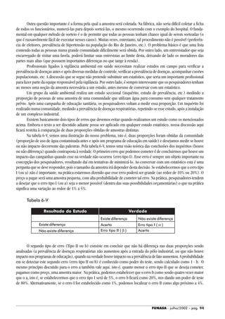 FUNASA - julho/2002 - pág. 94
Outra questão importante é a forma pela qual a amostra será coletada. Na fábrica, não seria difícil coletar a ficha
de todos os funcionários, numerá-las para depois sorteá-las, o mesmo ocorrendo com o exemplo do hospital. O funda-
mental em qualquer método de sorteio é o de permitir que todas as pessoas tenham chance igual de serem sorteadas (o
que é razoavelmente fácil de executar nesses casos). Muitas vezes, entretanto, tal procedimento não é possível (preferên-
cia de eleitores, prevalência de hipertensão na população do Rio de Janeiro, etc.). O problema básico é que uma lista
contendo todas as pessoas numa grande comunidade dificilmente será obtida. Por outro lado, um entrevistador que seja
encarregado de visitar uma favela, poderá limitar suas entrevistas ao limite desta, deixando de lado os moradores das
partes mais altas (que possuem importantes diferenças no que tange à renda).
Profissionais ligados à vigilância ambiental em saúde necessitam realizar estudos em campo para verificar a
prevalência de doenças antes e após diversas medidas de controle, verificar a prevalência de doenças, acompanhar coortes
populacionais, etc. A discussão que se segue não pretende substituir um estatístico, que seria um importante profissional
para fazer parte da equipe responsável pela vigilância. Por outro lado, é sempre interessante que os pesquisadores tenham
ao menos uma noção da amostra necessária a um estudo, antes mesmo de conversar com um estatístico.
Um grupo da saúde ambiental realiza um estudo seccional (inquérito, estudo de prevalência, etc.) medindo a
proporção de pessoas de uma amostra de uma comunidade que utilizam água para consumo sem qualquer tratamento
prévio. Após uma campanha de educação sanitária, os pesquisadores voltam a medir essa proporção. Um inquérito foi
realizado numa comunidade, medindo a prevalência de doenças respiratórias, repetindo-se esse estudo, após a instalação
de um complexo industrial.
Existem basicamente dois tipos de erros que devemos evitar quando realizamos um estudo como os mencionados
acima. Embora o texto a ser discutido adiante possa ser aplicado em qualquer estudo estatístico, nossa discussão aqui
ficará restrita à comparação de duas proporções obtidas de amostras distintas.
Na tabela 6-V, vemos uma ilustração do nosso problema, isto é, duas proporções foram obtidas da comunidade
(proporção de uso de água contaminada antes e após um programa de educação em saúde) e desejamos medir se houve
ou não impacto decorrente das palestras. Pela tabela 6-V, temos uma visão teórica das conclusões dos inquéritos (houve
ou não diferença) quando contraposta à verdade. O primeiro erro que podemos cometer é de concluirmos que houve um
impacto das campanhas quando esse na verdade não ocorreu (erro tipo I). Esse erro é sempre um objeto importante na
concepção dos pesquisadores, resultando daí em tentativas de minimizá-lo. Ao conversar com um estatístico esta é uma
pergunta que se deve responder, pois o tamanho da amostra irá depender desta decisão. Se estabelecermos que o erro tipo
I (ou a) não é importante, na prática estaremos dizendo que esse erro poderá ser grande (ao redor de 10% ou 20%). O
preço a pagar será uma amostra pequena, com alta probabilidade de cometer tal erro. Na prática, pesquisadores tendem
a desejar que o erro tipo I (ou a) seja o menor possível (dentro das suas possibilidades orçamentárias) o que na prática
significa uma variação ao redor de 1% a 5%.
Tabela 6-V
O segundo tipo de erro (Tipo II ou b) consiste em concluir que não há diferença nas duas proporções sendo
analisadas (a prevalência de doenças respiratórias não aumentou após a entrada do pólo industrial, ou que não houve
impactonosprogramasdeeducação),quandonaverdadehouveimpactoouaprevalênciadefatoaumentou.Aprobabilidade
em se detectar este segundo erro (erro tipo II ou b) é conhecido como poder do teste, sendo calculado como 1 - b. O
mesmo princípio discutido para o erro a também vale aqui, isto é, quanto menor o erro tipo II que se deseja cometer,
pagamos como preço, uma amostra maior. Na prática, podemos estabelecer que o erro b como sendo quatro vezes maior
que o a, isto é, se estabelecermos que o erro tipo I será de 5%, o erro b ficará como 20%, nos dando um poder de teste
de 80%. Alternativamente, se o erro I for estabelecido como 1%, podemos localizar o erro B como algo próximo a 4%.
Resultado do Estudo Verdade
Acerto Erro tipo I ( α )
Erro tipo II ( β ) Acerto
Existe diferença Não existe diferença
Existe diferença
Não existe diferença
 