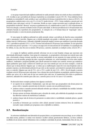 FUNASA - julho/2002 - pág. 95
Exemplos:
a) um grupo responsável pela vigilância ambiental em saúde pretende realizar um estudo em duas comunidades (A
e B). Acredita-se que a prevalência de doenças respiratórias na comunidade A seja de 10% (P1
). Novas indústrias foram
instaladas na comunidade B, onde acredita-se que a prevalência de doenças respiratórias deva se situar ao 20%(P2
). Os
pesquisadores estabeleceram o erro a em 1% e o b em 5% (poder do teste = 95%). Nestas condições a amostra que será
calculada (para cada grupo) será de 471 entrevistas. Devido ao custo e tempo necessário para a realização dessas, os
pesquisadores resolveram “afrouxar” um pouco os parâmetros de a e b, estabelecendo-os como 5% e 20% respectivamente.
Nesta nova situação, a amostra resultante será de 219 para cada cidade. As diversas prevalências de A e B representam uma
estimativa baseada na experiência dos pesquisadores. As variações de a e b formam faixas de “negociação” entre a
precisão desejada e o custo da amostra propriamente dita;
b) uma equipe da vigilância ambiental em saúde pretende estimar a prevalência de diarréia numa comunidade
onde o saneamento é precário. Digamos que a referida população seja grande o suficiente para que a consideremos
infinita (mais de 3.000 pessoas). Utilizando o Epitable (proporção simples) teremos que estabelecer a precisão desejada
(5%), a prevalência esperada (15%) e a (5%). Teremos uma amostra de 256 pessoas como resultante. Se caso quisermos
um estudo mais preciso (precisão = 1%) o preço a ser pago será o de uma amostra de 425 indivíduos. Se a população não
for infinita, ou seja, uma vila com no máximo 300 pessoas, a amostra, mantendo as condições acima, seria de 287; e
c) a equipe de vigilância sanitária pretende selecionar em um ou mais hospitais crianças que nasceram com
determinada deformação congênita. Como grupo de comparação, os pesquisadores selecionam um controle para cada
caso, selecionando crianças normais nascidas na mesma maternidade em um momento do tempo próximo ao caso.
Perguntas acerca da moradia, gestação das mães, exposições ambientais, etc. serão formuladas (ver texto sobre estudos
analíticos). Analisando o programa Epitable, para cálculo amostral em estudos caso controle, teremos que estabelecer
alguns parâmetros quais sejam o número de controle por caso (um controle por caso em nosso exemplo), a razão de
chances que se deseja detectar (digamos que se estime que as malformações sejam três vezes mais freqüentes entre as
gestantes expostas a um determinado poluente do que entre as não expostas), percentual de exposição destes poluentes
entre os controles (digamos que seja de 5%), erro a (5%) e poder do teste (1-b = 80%). Em tal situação a amostra
resultante seria de 200 pessoas para cada grupo. Caso a doença não seja tão freqüente na população, podemos lançar um
artifício que seria a de se obter mais do que um controle para cada caso. Se mantivermos fixos todos os parâmetros
anteriores, utilizando três controles para cada caso, a amostra passa a ser de 141 casos e 423 controles.
Da discussão destes exemplos podemos tirar algumas conclusões:
• ter suporte de um estatístico é fundamental, o que não quer dizer que pesquisadores não devam pensar um
pouco sobre o tamanho amostral antes de discutir o assunto com um profissional da área;
• podemos reduzir o tamanho amostral utilizando métodos que reduzam a variabilidade das medidas (métodos
mais precisos de diagnóstico);
• devemos pensar em formas alternativas para o desenho do estudo, pela subdivisão da população em estratos
das diferentes variáveis de interferência (confusão);
• podemos lançar mão de técnicas de pareamento ou ainda reduzir a variabilidade estudando gêmeos, quando
possível; e
• aconselha-se fortemente que exercícios sobre cálculo amostral (existem inúmeros livros de estatística no
mercado) sejam estudados por programas como o Epitable ou similares.
5.7. Randomização
Se estivermos trabalhando num laboratório de pesquisa básica, ao experimentar uma nova droga, ou ver o efeito de
uma dada enzima, podemos (e muitas vezes fazemos) escolher animais geneticamente idênticos, ou feixes celulares
recolhidos de um mesmo animal. Submetemos estes a condições controladas de pressão, luminosidade, fluxo de íons, etc.
 