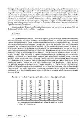 FUNASA - julho/2002 - pág. 96
A idéia por trás de tais procedimentos é a de tentar fazer com que o único fator que varie, seja efetivamente o que se quer
testar (ao menos em tese, pois variações de temperatura e luminosidade do biotério, bem como a capacidade técnica do
pesquisador ou de seus instrumentos de medição, podem alterar várias das observações realizadas). Na pesquisa clínica,
este processo é, em grande parte, inviável, pois mesmo que trabalhássemos com gêmeos, não existem tantos espalhados
pelo mundo e disponíveis para todas as pesquisas clínicas realizadas; uma série de fatores pessoais (conhecidos ou não),
incontroláveis em sua maioria, podem interferir com nossas conclusões. A randomização pode ser definida portanto,
como um processo que tenta criar grupos homogêneos e comparáveis, em respeito aos fatores conhecidamente associados
à doença, bem como àqueles que são desconhecidos do pesquisador. Existem inúmeros métodos de randomização,
alguns dos quais serão aqui abordados.
A randomização por alocação fixa seleciona indivíduos, segundo uma proporção fixa, (geralmente 50%) e é
dividida em três métodos: simples, por blocos e estratificada.
a) Simples
Esta é talvez a forma mais difundida (e intuitiva) dos processos de randomização. Um exemplo deste método seria
o de lançar uma moeda. Toda vez que saísse cara, o paciente seria designado para um grupo (teste por exemplo), caso
contrário, para o grupo controle. Existem maneiras muito mais elegantes de se realizar o mesmo processo. Uma delas é
a utilização de tábuas de números aleatórios. Tais tabelas são reproduzidas em qualquer livro de estatística básica e
representam, um sorteio realizado previamente pelo autor. Elas consistem num conjunto de números escolhidos de
forma aleatória. O pesquisador poderá então listar seus pacientes com um número seqüencial (um, dois, três, etc.). Se
apontarmos para um canto qualquer da tabela (ver tabela 7-V), o primeiro número sorteado (digamos 43) representaria o
paciente (n.º 43) que teria sido sorteado para um dos grupos (teste por exemplo). Seguindo a tabela em uma direção
qualquer (para cima, baixo, em diagonal, etc.) sortearíamos o segundo número (73 por exemplo) que representaria o
paciente n.º 73 (designado para o grupo controle). Ao longo da tabela, se encontrarmos um número que não corresponde
a qualquer paciente, nós o desprezamos, selecionando o seguinte, até terminarmos nosso sorteio. Muitas alternativas a
esta técnica podem surgir. Se quisermos amostrar 20 questionários de um total de 100, podemos embaralhá-los, sortear
um número de um a cinco (digamos três), pegar o terceiro paciente, pular cinco, pegar o oitavo, 13º e assim por diante.
Esta tabela foi criada a partir do programa EXCELÒ (“clicando” o mouse em INSERIR, FUNÇÃO, ALEATÓRIO E FECHAR).
Copiou-se depois esta fórmula, para o número desejado de sorteios que desejávamos realizar. Como o número sorteado
(neste programa) é uma função entre zero e um, em nosso caso, multiplicamos este por 100 (para podermos sortear 20
números entre zero e 100). Obviamente, caso um número sorteado apareça novamente, nós o desprezamos, selecionando
o próximo da lista.
Tabela 7-V - Sorteio de um conjunto de números pelo programa Excel
OBS: Repare o sorteio duplo do número nove e 98, o que nos forçaria
a selecionar outro paciente.
50 61 12 88 51
98 67 73 13 26
33 82 85 94 30
81 19 9 84 73
59 24 93 35 69
71 99 11 47 1
9 29 17 15 38
7 23 14 60 36
98 21 99 74 39
16 32 57 63 50
 