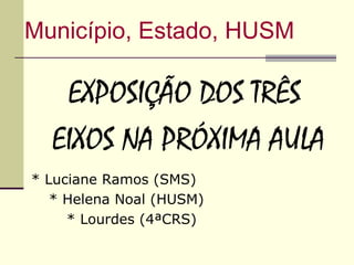Município, Estado, HUSM

   EXPOSIÇÃO DOS TRÊS
  EIXOS NA PRÓXIMA AULA
* Luciane Ramos (SMS)
   * Helena Noal (HUSM)
     * Lourdes (4ªCRS)
 