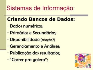 Sistemas de Informação:
Criando Bancos de Dados:
- Dados numéricos;
- Primários e Secundários;
- Disponibilidade (criação?)
- Gerenciamento e Análises;
- Publicação dos resultados;
- “Correr pra galera”;
 