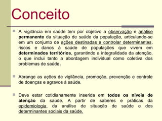 Conceito
 A vigilância em saúde tem por objetivo a observação e análise
  permanente da situação de saúde da população, articulando-se
  em um conjunto de ações destinadas a controlar determinantes,
  riscos e danos à saúde de populações que vivem em
  determinados territórios, garantindo a integralidade da atenção,
  o que inclui tanto a abordagem individual como coletiva dos
  problemas de saúde.

 Abrange as ações de vigilância, promoção, prevenção e controle
  de doenças e agravos à saúde.

 Deve estar cotidianamente inserida em todos os níveis de
  atenção da saúde. A partir de saberes e práticas da
  epidemiologia, da análise de situação de saúde e dos
  determinantes sociais da saúde.
 