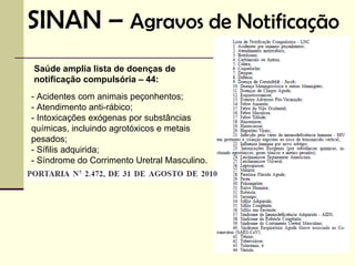 SINAN – Agravos de Notificação
Saúde amplia lista de doenças de
notificação compulsória – 44:
- Acidentes com animais peçonhentos;
- Atendimento anti-rábico;
- Intoxicações exógenas por substâncias
químicas, incluindo agrotóxicos e metais
pesados;
- Sífilis adquirida;
- Síndrome do Corrimento Uretral Masculino.
 