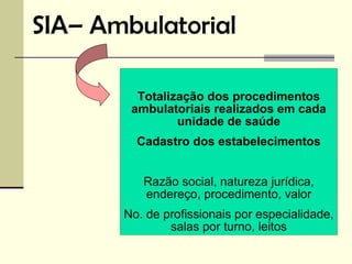 SIA– Ambulatorial

         Totalização dos procedimentos
        ambulatoriais realizados em cada
                unidade de saúde
         Cadastro dos estabelecimentos


          Razão social, natureza jurídica,
          endereço, procedimento, valor
       No. de profissionais por especialidade,
               salas por turno, leitos
 