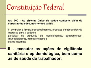 Constituição Federal 
Art. 200 - Ao sistema único de saúde compete, além de
outras atribuições, nos termos da lei:

I - controlar e fiscalizar procedimentos, produtos e substâncias de
interesse para a saúde e
participar da produção de medicamentos, equipamentos,
imunobiológicos, hemoderivados e
outros insumos;


II - executar as ações de vigilância
sanitária e epidemiológica, bem como
as de saúde do trabalhador;
 