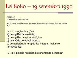 Lei 8080 – 19 setembro 1990 
CAPÍTULO I
Dos Objetivos e Atribuições

Art. 6º Estão incluídas ainda no campo de atuação do Sistema Único de Saúde-
SUS:


I - a execução de ações:
a) de vigilância sanitária;
b) de vigilância epidemiológica;
c) de saúde do trabalhador; e
d) de assistência terapêutica integral, inclusive
farmacêutica.

IV - a vigilância nutricional e orientação alimentar;
 