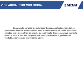 VIGILÂNCIA EPIDEMIOLÓGICA
Comunicação obrigatória à autoridade de saúde, realizada pelos médicos,
profissionais de saúde ou responsáveis pelos estabelecimentos de saúde, públicos ou
privados, sobre a ocorrência de suspeita ou confirmação de doença, agravo ou evento
de saúde pública, descritos nas portarias e resoluções específicas, podendo ser
imediata ou semanal, de acordo com o agravo.
 