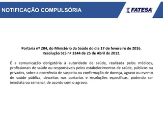 NOTIFICAÇÃO COMPULSÓRIA
Portaria nº 204, do Ministério da Saúde do dia 17 de fevereiro de 2016.
Resolução SES nº 3244 de 25 de Abril de 2012.
É a comunicação obrigatória à autoridade de saúde, realizada pelos médicos,
profissionais de saúde ou responsáveis pelos estabelecimentos de saúde, públicos ou
privados, sobre a ocorrência de suspeita ou confirmação de doença, agravo ou evento
de saúde pública, descritos nas portarias e resoluções específicas, podendo ser
imediata ou semanal, de acordo com o agravo.
 