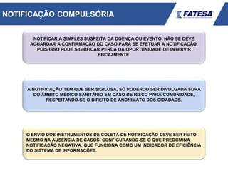 NOTIFICAR A SIMPLES SUSPEITA DA DOENÇA OU EVENTO, NÃO SE DEVE
AGUARDAR A CONFIRMAÇÃO DO CASO PARA SE EFETUAR A NOTIFICAÇÃO,
POIS ISSO PODE SIGNIFICAR PERDA DA OPORTUNIDADE DE INTERVIR
EFICAZMENTE.
A NOTIFICAÇÃO TEM QUE SER SIGILOSA, SÓ PODENDO SER DIVULGADA FORA
DO ÂMBITO MÉDICO SANITÁRIO EM CASO DE RISCO PARA COMUNIDADE,
RESPEITANDO-SE O DIREITO DE ANONIMATO DOS CIDADÃOS.
O ENVIO DOS INSTRUMENTOS DE COLETA DE NOTIFICAÇÃO DEVE SER FEITO
MESMO NA AUSÊNCIA DE CASOS, CONFIGURANDO-SE O QUE PREDOMINA
NOTIFICAÇÃO NEGATIVA, QUE FUNCIONA COMO UM INDICADOR DE EFICIÊNCIA
DO SISTEMA DE INFORMAÇÕES.
NOTIFICAÇÃO COMPULSÓRIA
 