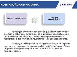DOENÇAS EMERGENTES
DOENÇAS
REEMERGENTES
As doenças emergentes são aquelas que surgem com impacto
significativo sobre o ser humano, devido a gravidade, potencialidade de
deixar sequelas limitadoras e/ou morte, pelas repercussões sociais
relacionadas à sua prevalência, reveladoras de degradação ambiental.
As doenças reemergentes ou resistentes às drogas são aquelas
que reaparecem após um período de declínio significativo (como cólera e
dengue no Brasil) ou ameaçam aumentar em um futuro próximo
(sarampo, pólio...).
NOTIFICAÇÃO COMPULSÓRIA
 